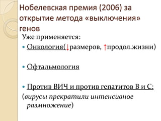 Нобелевская премия (2006) за
открытие метода «выключения»
генов
Уже применяется:
 Онкология(↓размеров, ↑продол.жизни)


   Офтальмология

 Против ВИЧ и против гепатитов В и С:
(вирусы прекратили интенсивное
  размножение)
 