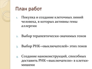 План работ
1.   Покупка и создание клеточных линий
     человека, в которых активны гены
     аллергии

2.   Выбор терапевтически-значимых генов

3.   Выбор РНК-«выключателей» этих генов

4.   Создание наноконструкций, способных
     доставить РНК-«выключатели» в клетки-
     мишени
 