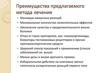 Преимущества предлагаемого
метода лечения
   Минимум иммунных реакций
   Минимальное количество нежелательных эффектов
   Увеличение качества и продолжительности жизни
    больных
   Отказ от таких препаратов, как: глюкокортикоиды,
    блокаторы гистаминовых рецепторов и прочих
    противоаллергических средств
   Широкий спектр показаний к применению (список
    заболеваний см. выше)
   Малые дозы и малая кратность приема
   Избирательное действие на ключевые звенья
    патогенеза аллергических реакций первого типа
 