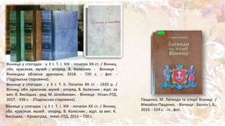 Пащенко, М. Легенди та історії Вінниці /
Михайло Пащенко. - Вінниця : Балюк І. Б.,
2019. - 524 с. : іл., фот.
Вінниця у спогадах : у 3 т. Т. І. ХІХ - початок ХХ ст. / Вінниц.
обл. краєзнав. музей ; упоряд. В. Колесник. - Вінниця :
Вінницька обласна друкарня, 2018. - 720 с. : фот. -
(Подільська старовина).
Вінниця у спогадах : у 3 т. Т. II. Початок XX ст. - 1920 р. /
Вінниц. обл. краєзнав. музей ; упоряд. В. Колесник ; відп. за
вип. К. Висоцька ; ред. М. Шлеймович. - Вінниця : Нілан-ЛТД,
2017. - 936 с. - (Подільська старовина).
Вінниця у спогадах : у 3 т. Т. I. XIX - початок XX ст. / Вінниц.
обл. краєзнав. музей ; упоряд. В. Колесник ; відп. за вип. К.
Висоцька. - Кіровоград : Імекс-ЛТД, 2013 – 720 с.
 