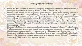 • Зотов, М. Чим славиться Вінниця: найкращі екскурсійно-історичні принади міста у
одному списку / Максим Зотов // Місто. – 2016. – 20 лип. – С. 4–5.
• Зразок подільського стилю народної архітектури : [про Миколаївську церкву у
Вінниці] // Легенди та історії Вінниці / Михайло Пащенко. – Вінниця, 2019. – С. 37.
• Коляструк, О. Дерев'яний храм на березі Південного Бугу : [про церкву Святого
Миколая] / О. Коляструк ; записала К. Новосад // Вінниц. газ. – 2013. – 11 січ. – С. 7.
• Коляструк, О. Легенди дерев'яного храму на лівобережжі Бугу / Ольга Коляструк ;
записала Катерина Новосад // Легенди та історії Вінниці / Михайло Пащенко. –
Вінниця, 2019. – С. 36.
• Ліпська, А. В. Пам'ятки православної архітектури Вінницької області / А. В. Ліпська
// Краєзнавство: історичний досвід та перспективи розвитку : матеріали ІІ-ї
Міжнар. наук.-практ. конф. 13-15 жовт. 2010 р. – Вінниця, 2011. - С. 120–122.
• Панасенко, М. Найстаріше фото Вінниці зроблене у часи прапрадідусів : [до фонду
Вінниц. обл. краєзнав. музею потрапили старовинні фото Вінниці] / Микита
Панасенко // RIA. – 2015. – 25 листоп. – С. 29.
Бібліографічний список
 