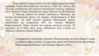 «Старанием ктитора Антона Постельника во имя Отца и сына
и святого Духа Аминь. Сооружися храм сей Святителя Христова
Николая року Божия 1746 месяца апреля 11 дня».
Якщо вірити старовинній легенді, перша церква на місці
сучасної Свято-Миколаївської постала у ХІІІ ст., коли у цю
місцину, рятуючись від монголo-татарської навали, прийшли
двоє монахів із Києво-Печерської лаври: Микола та Володимир.
У нічному видінні їм явився святитель Миколай, що
сказав встановити хрест та церкву. Змайстрували її біля
схилу гори, на якій височів перший Вінницький замок,
закладений ще наприкінці XIV ст. князем Федором
Коріатовичем. Через певний час церкву спалили поляки. Та
городяни на її місці звели нову, свідченням чого є напис на
одвірках південних дверей будівлі:
 