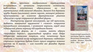 Вікно простого квадратового переплетення
асоціюється із грецькими сакральними символами,
виділяючись аскетичним обрамленням на тлі
вертикальних ліній захисної обшивки. Захисні для деревини
зрубів дошки (шальовка), своєю чергою, захищені рейками-
нащільниками; це класичне функціональне рішення
одночасно слугує стрункості фасадної форми.
Наступному ярусові восьмериків, що під куполами,
надають завершеної пружності і «поясні» покриття
попереднього восьмерика, і розвинені карнизи, серед яких
підвищений рівень карнизу під середньою банею.
Купольні форми, як і главки, мають абриси
«народного бароко», грушовидний профіль яких добре
підкреслює металева покрівля, хоча початкова була
ґонтова, а темний колір натуральної деревини «відтіняв»
стрімким силуетом будови блиск трьох ажурних кованих
хрестів на її верхах, — але сьогодні все фасадне дерево
фарбують.
Енциклопедія сакрального
мистецтва Поділля. Храми
Вінниччини [Ізоматеріал] :
альбом. - Вінниця : Консоль,
2010. - 130 с. : фот.
 