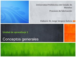 Universidad Politécnica del Estado de
Morelos
Procesos de fabricación
Elaboró: Dr. Jorge Vergara Galicia
Unidad de aprendizaje 1
Conceptos generales
 