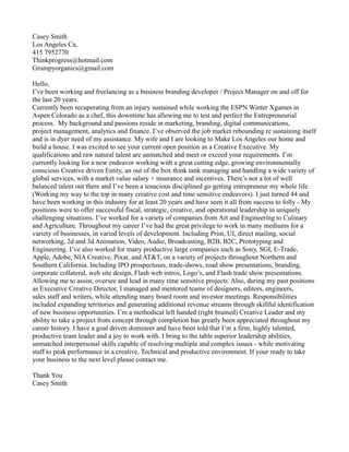 Casey Smith
Los Angeles Ca,
415 7952770
Thinkprogress@hotmail.com
Grumpyorganics@gmail.com
Hello,
I’ve been working and freelancing as a business branding developer / Project Manager on and off for
the last 20 years.
Currently been recuperating from an injury sustained while working the ESPN Winter Xgames in
Aspen Colorado as a chef, this downtime has allowing me to test and perfect the Entrepreneurial
process. My background and passions reside in marketing, branding, digital communications,
project management, analytics and finance. I’ve observed the job market rebounding re sustaining itself
and is in dyer need of my assistance. My wife and I are looking to Make Los Angeles our home and
build a house. I was excited to see your current open position as a Creative Executive. My
qualifications and raw natural talent are unmatched and meet or exceed your requirements. I’m
currently looking for a new endeavor working with a great cutting edge, growing environmentally
conscious Creative driven Entity, an out of the box think tank managing and handling a wide variety of
global services, with a market value salary + insurance and incentives. There’s not a lot of well
balanced talent out there and I’ve been a tenacious disciplined go getting entrepreneur my whole life.
(Working my way to the top in many creative cost and time sensitive endeavors). I just turned 44 and
have been working in this industry for at least 20 years and have seen it all from success to folly - My
positions were to offer successful fiscal, strategic, creative, and operational leadership in uniquely
challenging situations. I’ve worked for a variety of companies from Art and Engineering to Culinary
and Agriculture. Throughout my career I’ve had the great privilege to work in many mediums for a
variety of businesses, in varied levels of development. Including Print, UI, direct mailing, social
networking, 2d and 3d Animation, Video, Audio, Broadcasting, B2B, B2C, Prototyping and
Engineering. I’ve also worked for many productive large companies such as Sony, SGI, E-Trade,
Apple, Adobe, NIA Creative, Pixar, and AT&T, on a variety of projects throughout Northern and
Southern California. Including IPO prospectuses, trade-shows, road show presentations, branding,
corporate collateral, web site design, Flash web intros, Logo’s, and Flash trade show presentations.
Allowing me to assist, oversee and lead in many time sensitive projects. Also, during my past positions
as Executive Creative Director, I managed and mentored teams of designers, editors, engineers,
sales staff and writers, while attending many board room and investor meetings. Responsibilities
included expanding territories and generating additional revenue streams through skillful identification
of new business opportunities. I’m a methodical left handed (right brained) Creative Leader and my
ability to take a project from concept through completion has greatly been appreciated throughout my
career history. I have a goal driven domineer and have been told that I’m a firm, highly talented,
productive team leader and a joy to work with. I bring to the table superior leadership abilities,
unmatched interpersonal skills capable of resolving multiple and complex issues - while motivating
staff to peak performance in a creative, Technical and productive environment. If your ready to take
your business to the next level please contact me.
Thank You
Casey Smith
 