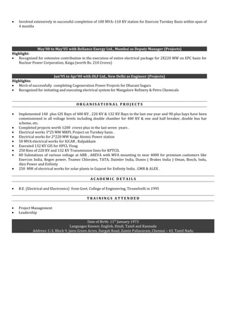 • Involved extensively in successful completion of 100 MVA–110 KV station for Enercon Turnkey Basis within span of
4 months
May’00 to May’05 with Reliance Energy Ltd., Mumbai as Deputy Manager (Projects)
Highlight:
• Recognized for extensive contribution in the execution of entire electrical package for 2X220 MW on EPC basis for
Nuclear Power Corporation, Kaiga (worth Rs. 210 Crores)
Jun’95 to Apr’00 with DLF Ltd., New Delhi as Engineer (Projects)
Highlights:
• Merit of successfully completing Cogeneration Power Projects for Dharani Sugars
• Recognized for initiating and executing electrical system for Mangalore Refinery & Petro Chemicals
O R G A N I S A T I O N A L P R O J E C T S
• Implemented 140 plus GIS Bays of 400 KV , 220 KV & 132 KV Bays in the last one year and 90 plus bays have been
commissioned in all voltage levels including double chamber for 400 KV & one and half breaker, double bus bar
scheme, etc.
• Completed projects worth 1200 crores plus in the last seven years .
• Electrical works 3*25 MW MRPL Project on Turnkey basis .
• Electrical works for 2*220 MW Kaiga Atomic Power station
• 50 MVA electrical works for IGCAR , Kalpakkam
• Executed 132 KV GIS for HPCL Vizag
• 250 Kms of 220 KV and 132 KV Transmission lines for KPTCIL
• 80 Substations of various voltage at ABB , AREVA with MVA mounting to near 4000 for premium customers like
Enercon India, Regen power, Teamec Chlorates, TATA, Daimler India, Dunes ( Brakes India ) Oman, Bosch, Indu,
Alex Power and Enfinity
• 250 MW of electrical works for solar plants in Gujarat for Enfinity India , GMR & ALEX .
A C A D E M I C D E T A I L S
• B.E. (Electrical and Electronics) from Govt. College of Engineering, Tirunelvelli in 1995
T R A I N I N G S A T T E N D E D
• Project Management
• Leadership
Date of Birth: 11th
January 1973
Languages Known: English, Hindi, Tamil and Kannada
Address: C-3, Block 9, Jains Green Acres, Dargah Road, Zamin Pallavaram, Chennai – 43, Tamil Nadu
 