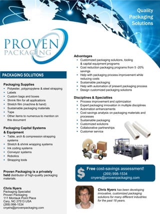 Advantages
 Customized packaging solutions, tooling
& capital equipment programs
 Cost reduction packaging programs from 5 -20%
savings
 Help with packaging process improvement while
reducing costs
 Sustainable packaging
 Help with automation of present packaging process
 Design customized packaging solutions
Disciplines & Specialties
 Process improvement and optimization
 Expert packaging innovation in multiple disciplines
 Automation enhancements
 Cost savings analysis on packaging materials and
processes
 Sustainable packaging
 Customized solutions
 Collaborative partnerships
 Customer service
Quality
Packaging
Solutions
PACKAGING SOLUTIONS
Proven Packaging is a privately
held distributor of high-quality packaging
materials.
Chris Nyers
Packaging Specialist
Proven Packaging
111 Montauk Point Place
Cary, NC 27513 USA
(269) 998-1534
cnyers@provenpackaging.com
Chris Nyers has been developing
innovative, customized packaging
solutions for many different industries
for the past 18 years.
Packaging Supplies
 Polyester, polypropylene & steel strapping
 Labels
 Custom bags and boxes
 Shrink film for all applications
 Stretch film (machine & hand)
 Sustainable packaging materials
 Tape
 Other items to numerous to mention on
this document
Packaging Capital Systems
& Equipment
 Table, arch & compression strapping
systems
 Stretch & shrink wrapping systems
 Ink coding systems
 Conveyor systems
 Robotics
 Strapping tools
Free cost-savings assessment!
(269) 998-1534
cnyers@provenpackaging.com
 
