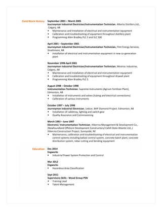 Field Work History September 2001 – March 2005
Journeyman Industrial Electrician/Instrumentation Technician, Alberta Distillers Ltd.,
Calgary, AB
 Maintenance and installation of electrical and instrumentation equipment
 Calibration and troubleshooting of equipment throughout distillery plant
 Programming Allen Bradley PLC 5 and SLC 500
April 2001 – September 2001
Journeyman Industrial Electrician/Instrumentation Technician, Flint Energy Services,
Strathmore, AB
 Installation of electrical and instrumentation equipment in new co-generation
plant
November 1998-April 2001
Journeyman Industrial Electrician/Instrumentation Technician, Westroc Industries,
Calgary, AB
 Maintenance and installation of electrical and instrumentation equipment
 Calibration and troubleshooting of equipment throughout drywall plant
 Programming Allen Bradley PLC 5
August 1998 – October 1998
Instrumentation Technician, Supreme Instruments (Agrium Fertilizer Plant),
Edmonton, AB
 Installation of instruments and valves (tubing and electrical connections)
 Calibration of various instruments
October 1997 – July 1998
Journeyman Industrial Electrician, Ledcor, BHP Diamond Project, Edmonton, AB
 Installation of cabletray, lighting and switch gear
 Quality Assurance and Commissioning
March 1993 – June 1997
Electronic/ Instrumentation Technician, Hibernia Management & Development Co.,
(Newfoundland Offshore Development Constructors/ Cahill-State Atlantic Ltd.,)
Hibernia Construction Project, Sunnyside, NF
 Maintenance, calibration and troubleshooting of electrical and instrumentation
control systems including ballast control system, concrete batch plant, concrete
distribution system, rebar cutting and bending equipment
Education Dec 2014
Engworks
 Industrial Power System Protection and Control
Mar 2012
Engworks
 Hazardous Area Classification
Sept 2011
Supervisory Skills - Wood Group PSN
 Training Lead
 Talent Management
 