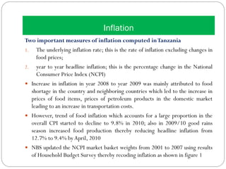 Inflation
Two important measures of inflation computed inTanzania
1. The underlying inflation rate; this is the rate of inflation excluding changes in
food prices;
2. year to year headline inflation; this is the percentage change in the National
Consumer Price Index (NCPI)
 Increase in inflation in year 2008 to year 2009 was mainly attributed to food
shortage in the country and neighboring countries which led to the increase in
prices of food items, prices of petroleum products in the domestic market
leading to an increase in transportation costs.
 However, trend of food inflation which accounts for a large proportion in the
overall CPI started to decline to 9.8% in 2010; also in 2009/10 good rains
season increased food production thereby reducing headline inflation from
12.7% to 9.4% byApril, 2010
 NBS updated the NCPI market basket weights from 2001 to 2007 using results
of Household Budget Survey thereby recoding inflation as shown in figure 1
 