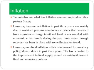 Inflation
 Tanzania has recorded low inflation rate as compared to other
partner States;
 However, increase in inflation in past three years was mainly
due to sustained pressures on domestic prices that emanated
from a protracted surge in oil and food prices coupled with
economic crisis mostly during the past three years through
recovery has been in place with some fluctuation trend.
 However, non-food inflation which is influenced by monetary
policy, slowed down in past three years. This has been due to
the improvement in food supply, as well as sustained prudent
fiscal and monetary policies
 