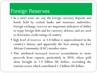 Foreign Reserves
 In a strict sense are only the foreign currency deposits and
bonds held by central banks and monetary authorities.
Foreign exchange reserves are important indicators of ability
to repay foreign debt and for currency defense, and are used
to determine credit ratings of country.
 high level of reserves at 3.8 billion is unprecedented in the
country’s history and apparently the best among the East
African Community (EAC) member states
 This attributed increased reserves accumulation to more
proceeds from exports, particularly in 2010, where gold
alone brought in 1.4 billion US dollars, overtaking the
tourism sector which contributed 1.3 billion US dollars.
 