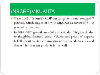 (NSGRP)MKUKUTA
 Since 2005, Tanzania’s GDP annual growth rate averaged 7
percent, which was in line with MKUKUTA target of 6 – 8
percent per annum
 In 2009 GDP growth was 6.0 percent, declining partly due
to the global financial crisis. Volume and prices of exports
fell, flows of capital and investment fluctuated, tourism and
demand for tourism products fell as well
 