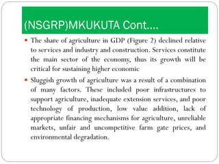 (NSGRP)MKUKUTA Cont….
 The share of agriculture in GDP (Figure 2) declined relative
to services and industry and construction. Services constitute
the main sector of the economy, thus its growth will be
critical for sustaining higher economic
 Sluggish growth of agriculture was a result of a combination
of many factors. These included poor infrastructures to
support agriculture, inadequate extension services, and poor
technology of production, low value addition, lack of
appropriate financing mechanisms for agriculture, unreliable
markets, unfair and uncompetitive farm gate prices, and
environmental degradation.
 