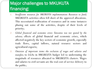Major challenges to MKUKUTA
financing:
1. Insufficient resources for MKUKUTA implementation: Resources to fund;
MKUKUTA activities often fell short of the approved allocations.
This necessitated reallocation of resources and in some instances
phasing out some of the activities, despite of their levels of
priority;
2. Global financial and economic crisis: Tanzania was not spared by the
adverse; effects of global financial and economic crises, which
affected negatively the key sectors of economic growth, especially
trade flows, capital inflows, natural resource sectors and
agricultural exports;
3. Omission of important items: the exclusion of wages and salaries and
transfers; to LGAs in MKUKUTA budget led to understating the
magnitude of resources allocated to MKUKUTA clusters. Wages
and salaries to civil servants are the real cost of service delivery to
the public;
 