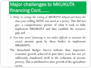Major challenges to MKUKUTA
financing Cont…….
5. Delay in costing: the costing of MKUKUTA delayed and hence the
three-year; rolling MTEF was used as a proxy. This did not
give a comprehensive picture of what it took to fully
implement MKUKUTA and thus establish the resource
gap; and
6. Non-state actors’ financing: it was rather difficult to ascertain the
actual; amount spent by these bodies to implement
MKUKUTA.
The Household Budget Survey indicate that, impressive
economic growth achieved in past three years has not yet
sufficiently manifested itself in the reduction of income
poverty. This is attributed to slow growth of the agriculture
sector.
 