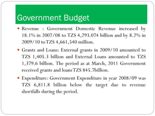 Government Budget
 Revenue : Government Domestic Revenue increased by
18.1% in 2007/08 to TZS 4,293.074 billion and by 8.2% in
2009/10 toTZS 4,661,540 million.
 Grants and Loans: External grants in 2009/10 amounted to
TZS 1,405.3 billion and External Loans amounted to TZS
1,379.6 billion. The period as at March, 2011 Government
received grants and loansTZS 845.7billion.
 Expenditure: Government Expenditure in year 2008/09 was
TZS 6,811.8 billion below the target due to revenue
shortfalls during the period.
 