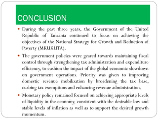 CONCLUSION
 During the past three years, the Government of the United
Republic of Tanzania continued to focus on achieving the
objectives of the National Strategy for Growth and Reduction of
Poverty (MKUKUTA).
 The government policies were geared towards maintaining fiscal
control through strengthening tax administration and expenditure
efficiency, to cushion the impact of the global economic slowdown
on government operations. Priority was given to improving
domestic revenue mobilization by broadening the tax base,
curbing tax exemptions and enhancing revenue administration.
 Monetary policy remained focused on achieving appropriate levels
of liquidity in the economy, consistent with the desirable low and
stable levels of inflation as well as to support the desired growth
momentum.
 