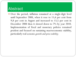 Abstract
 Over the period, inflation remained at a single-digit level
until September 2008, when it rose to 11,6 per cent from
9,8 per cent in August and increased to 13,5 per cent in
December 2008 then it slowed down to 7% by year 2010.
Implementation of fiscal and monetary policies remained
prudent and focused on sustaining macroeconomic stability,
particularly real economic growth and price stability.
 