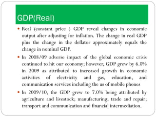 GDP(Real)
 Real (constant price ) GDP reveal changes in economic
output after adjusting for inflation. The change in real GDP
plus the change in the deflator approximately equals the
change in nominal GDP.
 In 2008/09 adverse impact of the global economic crisis
continued to hit our economy; however, GDP grew by 6.0%
in 2009 as attributed to increased growth in economic
activities of electricity and gas, education, and
communication services including the us of mobile phones
 In 2009/10, the GDP grew to 7.0% being attributed by
agriculture and livestock; manufacturing; trade and repair;
transport and communication and financial intermediation.
 