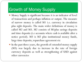 Growth of Money Supply
 Money Supply is significant because it is an indicator of level
of transactions and perhaps inflation or output. The measure
of narrow money is called M1 i.e. currency in circulation
plus sight deposits. The main wider definitions of money is
called M2 and M3. M2 consists of M1plus savings deposits
and time deposits (i.e accounts where cash is available after a
notice period). M3 is M2 plus institutional money funds,
large time deposits, repurchase agreement etc
 In the past three years, the growth of extended money supply
(M3) was largely due to increase in the rate of foreign
currency deposits as well as strengthening of USD against
other currencies
 