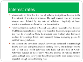 Interest rates
 Interest rate or Yield less the rate of inflation is significant because is the
determinant of investment behavior. The real interest rates are nominal
interest rates deflated by the rate of inflation. Implicitly, at least,
investment decisions are based on real interest rates.
 Following Implementation of Second Generation Financial Sector Reform
(SGFSR) and availability of long-term loans for development projects over
five years to December, 2009, the medium term lending rates decreased,
medium term savings deposit rate increased hence, motivating people to
put their savings in banks
 The interest rate spread for the past three years continued to remain high
despite increased competitiveness in banking sector. This is largely due to
lack of not only credit reference data bank but also lack of Credit
Reference Bureaux in the country. Also, the absence of National Identity
Cards and high costs involved in doing business due to poor infrastructures
impacted on high interest lending rates
 