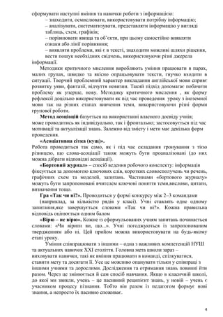 4
сформувати наступні вміння та навички роботи з інформацією:
– знаходити, осмислювати, використовувати потрібну інформацію;
– аналізувати, систематизувати, представляти інформацію у вигляді
таблиць, схем, графіків;
– порівнювати явища та об’єкти, при цьому самостійно виявляти
ознаки або лінії порівняння;
– виявляти проблеми, які є в тексті, знаходити можливі шляхи рішення,
вести пошук необхідних свідчень, використовуючи різні джерела
інформації.
Методики критичного мислення виробляють уміння працювати в парах,
малих групах, швидко та якісно опрацьовувати тексти, гнучко входити в
ситуації. Творчий проблемний характер викладання англійської мови сприяє
розвитку уяви, фантазії, відчуття новизни. Такий підхід допомагає побачити
проблему як уперше, нову. Методику критичного мислення , як форму
рефлексії доцільно використовувати як під час проведення уроку з іноземної
мови так на різних етапах вивчення теми, використовуючи різні форми
групової роботи.
Метод асоціацій базується на використанні власного досвіду учнів;
може проводитись як індивідуально, так і фронтально; застосовується під час
мотивації та актуалізації знань. Залежно від змісту і мети має декілька форм
проведення.
«Асоціативна сітка (кущ)».
Робота проводиться так само, як і під час складання гронування з тією
різницею, що слова-асоціації також можуть бути проаналізовані (до них
можна дібрати відповідні асоціації).
«Бортовий журнал» – спосіб ведення робочого конспекту: інформація
фіксується за допомогою ключових слів, коротких словосполучень чи речень,
графічних схем та моделей, запитань. Частинами «бортового журналу»
можуть бути запропоновані вчителем ключові поняття теми,вислови, цитати,
визначення тощо.
Гра «Так чи ні?». Проводиться у формі конкурсу між 2–3 командами
(наприклад, за кількістю рядів у класі). Учні ставлять одне одному
запитання,яке завершується словами «Так чи ні?». Кожна правильна
відповідь оцінюється одним балом
«Вірю – не вірю». Кожне із сформульованих учням запитань починається
словами: «Чи вірити ви, що...». Учні погоджуються із запропонованим
твердженням або ні. Цей прийом можна використовувати на будь-якому
етапі уроку.
Уміння співпрацювати з іншими – одна з важливих компетенцій НУШ
та актуальних навичок ХХІ століття. Головна мета школи зараз –
виховувати навички, такі як вміння працювати в команді, спілкуватися,
ставити мету та досягати її. Усе це можливо опанувати тільки у співпраці з
іншими учнями та дорослими. Дослідження та отримання знань повинні йти
разом. Через це змінюється й сам спосіб навчання. Якщо в класичній школі,
до якої ми звикли, учень – це пасивний реципієнт знань, у новій – учень є
учасником процесу пізнання. Тобто він разом із педагогом формує нові
знання, а непросто їх пасивно споживає.
 