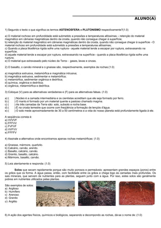 ____________________________________________
ALUNO(A)
1) Segundo o texto o que significa os termos ASTENOSFERA e PLUTONISMO respectivamente?(1.0)
a) O material rochoso em profundidade está submetido a pressões e temperaturas altíssimas – retenção do material
magmático em câmaras magmáticas dentro da crosta, quando não consegue chegar à superfície;
b) retenção do material magmático em câmaras magmáticas dentro da crosta, quando não consegue chegar à superfície - O
material rochoso em profundidade está submetido a pressões e temperaturas altíssimas;
c) Quando a placa litosférica rígida sofre uma ruptura - aquele material tende a escapar por ruptura, extravasando na
superfície;
d) aquele material tende a escapar por ruptura, extravasando na superfície - quando a placa litosférica rígida sofre uma
ruptura;
e) O material que extravasado pelo núcleo da Terra - gases, lavas e cinzas.
2) O basalto, o carvão mineral e o gnaisse são, respectivamente, exemplos de rochas:(1.0)
a) magmática extrusiva, metamórfica e magmática intrusiva;
b) magmática extrusiva, sedimentar e metamórfica;
c) metamórfica, sedimentar orgânica e dedrítica;
d) química, orgânica e dedrítica;
e) orgânica, metarmórfica e dedrítica.
3) Coloque (V) para as alternativas verdadeiras e (F) para as alternativas falsas. (1.0)
a) ( ) Núcleo é a camada intermediária e os cientistas acreditam que ele seja formado por ferro.
b) ( ) O manto é formado por um material quente e pastoso chamado magma.
c) ( ) As três camadas da Terra são: solo, subsolo e rocha base.
d) ( ) É na crosta terrestre que ocorre com freqüência a formação de lençóis d'água.
e) ( ) O solo mede aproximadamente de 30 a 50 centímetros e a vida do nosso planeta está profundamente ligada à ele.
A seqüência correta é:
a) VVVVF
b) FFFVV
c) FVFVF
d) VVFVV
e) FFFFV
4) Assinale a alternativa onde encontramos apenas rochas metamórficas: (1.0)
a) Gnaisse, mármore, quartzito.
b) Calcário, carvão, arenito.
c) Basalto, calcário, carvão.
d) Granito, basalto, calcário.
e) Mármore, basalto, carvão.
5) Leia atentamente e responda: (1.0)
Solos que secam rapidamente porque são muito porosos e permeáveis: apresentam grandes espaços (poros) entre
os grãos que os forma. A água passa, então, com facilidade entre os grãos e chega logo às camadas mais profundas. Os
sais minerais, que servem de nutrientes para as plantas, seguem junto com a água. Por isso, estes solos são geralmente
pobres em nutrientes utilizados pelas plantas.
São exemplos de solos:
a) Argiloso
b) Humífero
c) Arenoso
d) Granito
e) Argilito
6) A ação dos agentes físicos, químicos e biológicos, separando e decompondo as rochas, dá-se o nome de: (1.0)
 
