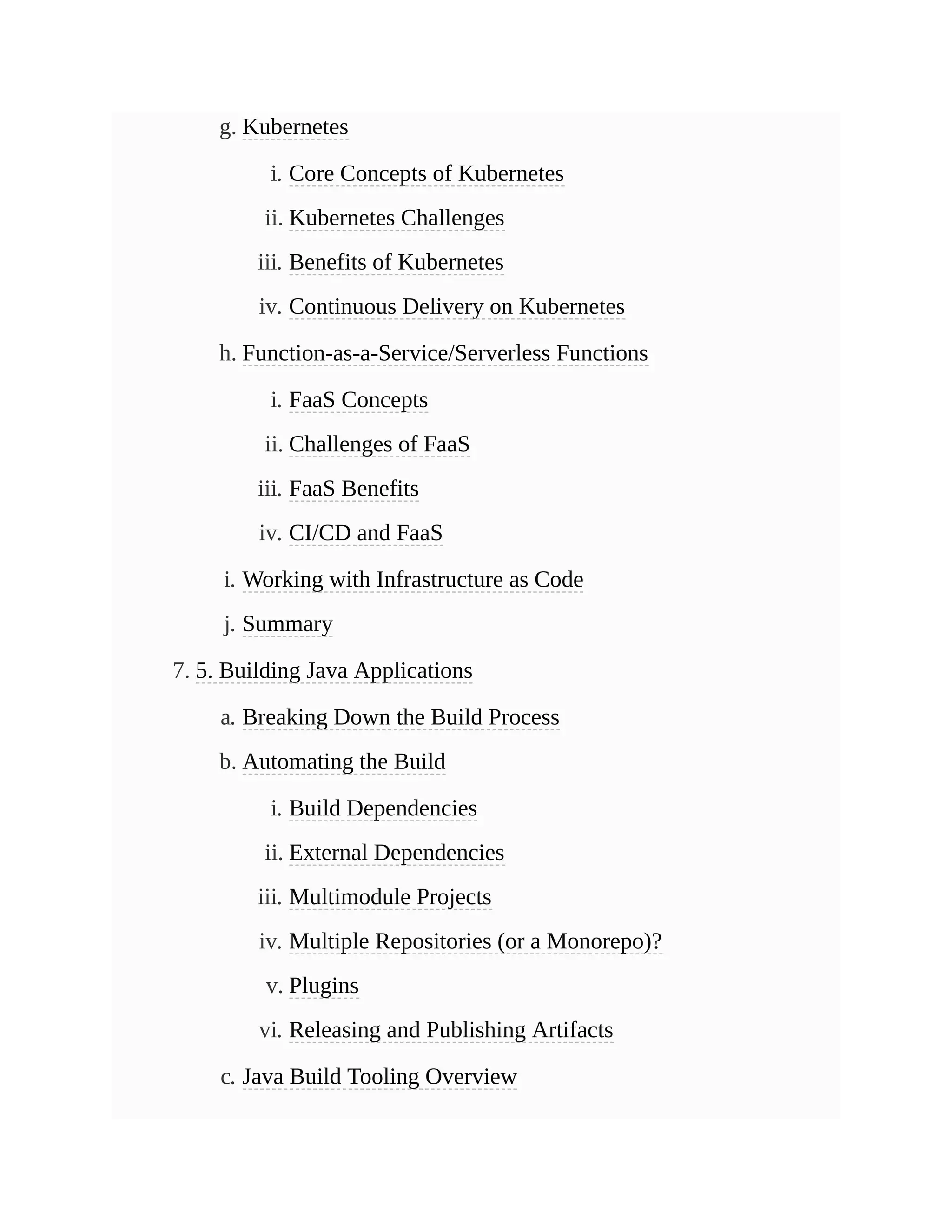 g. Kubernetes
i. Core Concepts of Kubernetes
ii. Kubernetes Challenges
iii. Benefits of Kubernetes
iv. Continuous Delivery on Kubernetes
h. Function-as-a-Service/Serverless Functions
i. FaaS Concepts
ii. Challenges of FaaS
iii. FaaS Benefits
iv. CI/CD and FaaS
i. Working with Infrastructure as Code
j. Summary
7. 5. Building Java Applications
a. Breaking Down the Build Process
b. Automating the Build
i. Build Dependencies
ii. External Dependencies
iii. Multimodule Projects
iv. Multiple Repositories (or a Monorepo)?
v. Plugins
vi. Releasing and Publishing Artifacts
c. Java Build Tooling Overview
 