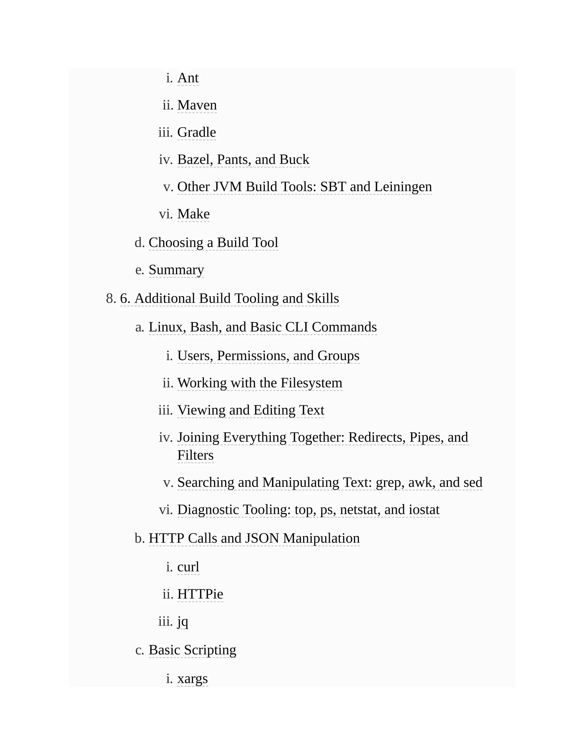 i. Ant
ii. Maven
iii. Gradle
iv. Bazel, Pants, and Buck
v. Other JVM Build Tools: SBT and Leiningen
vi. Make
d. Choosing a Build Tool
e. Summary
8. 6. Additional Build Tooling and Skills
a. Linux, Bash, and Basic CLI Commands
i. Users, Permissions, and Groups
ii. Working with the Filesystem
iii. Viewing and Editing Text
iv. Joining Everything Together: Redirects, Pipes, and
Filters
v. Searching and Manipulating Text: grep, awk, and sed
vi. Diagnostic Tooling: top, ps, netstat, and iostat
b. HTTP Calls and JSON Manipulation
i. curl
ii. HTTPie
iii. jq
c. Basic Scripting
i. xargs
 