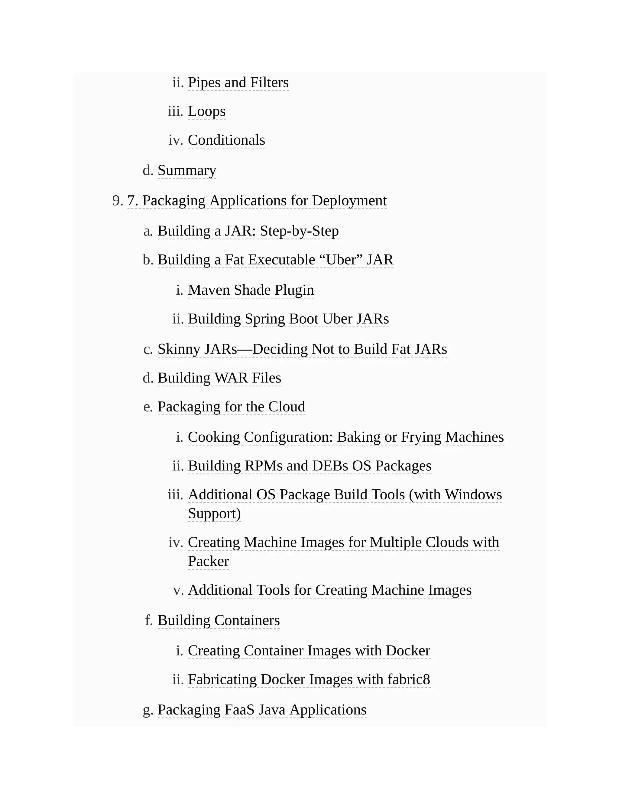 ii. Pipes and Filters
iii. Loops
iv. Conditionals
d. Summary
9. 7. Packaging Applications for Deployment
a. Building a JAR: Step-by-Step
b. Building a Fat Executable “Uber” JAR
i. Maven Shade Plugin
ii. Building Spring Boot Uber JARs
c. Skinny JARs—Deciding Not to Build Fat JARs
d. Building WAR Files
e. Packaging for the Cloud
i. Cooking Configuration: Baking or Frying Machines
ii. Building RPMs and DEBs OS Packages
iii. Additional OS Package Build Tools (with Windows
Support)
iv. Creating Machine Images for Multiple Clouds with
Packer
v. Additional Tools for Creating Machine Images
f. Building Containers
i. Creating Container Images with Docker
ii. Fabricating Docker Images with fabric8
g. Packaging FaaS Java Applications
 