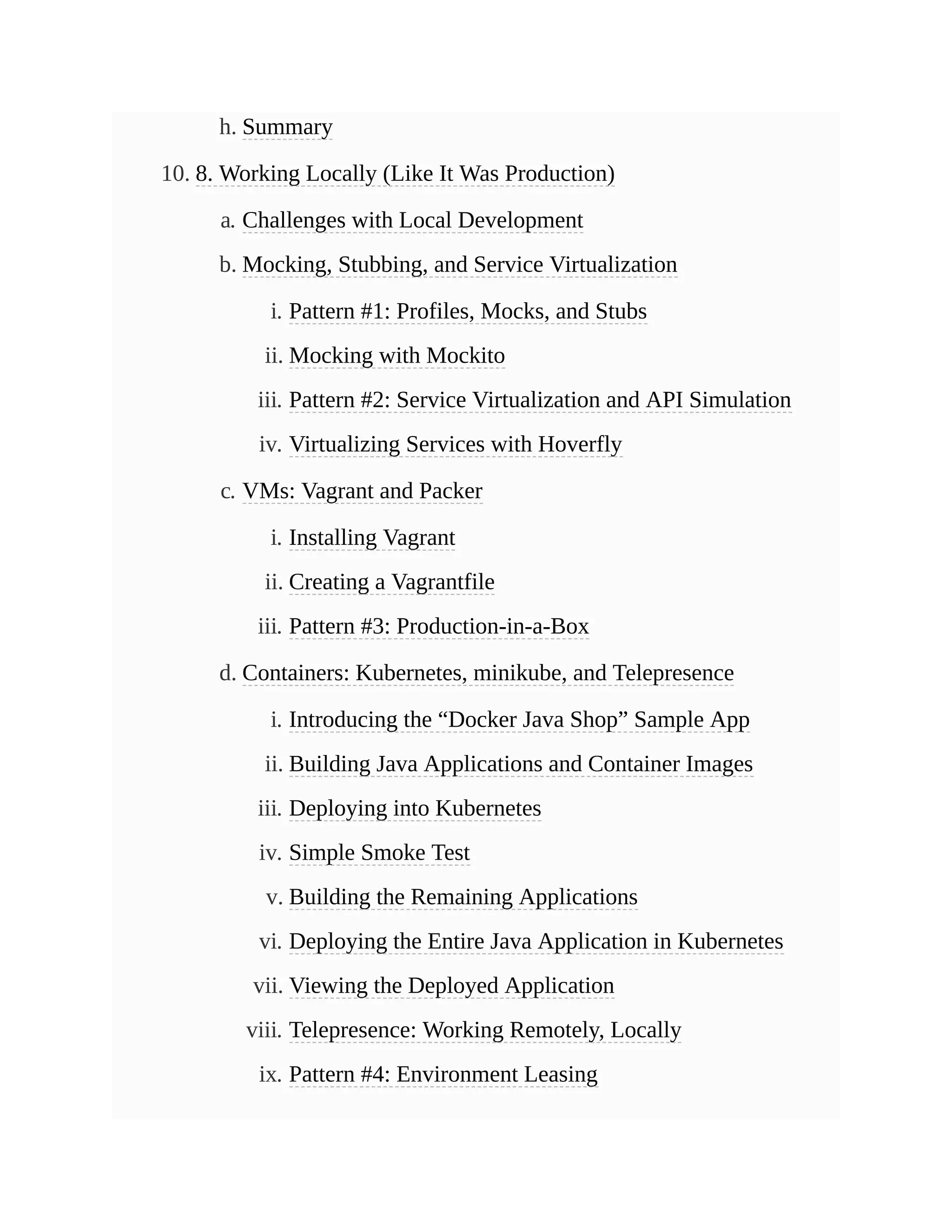 h. Summary
10. 8. Working Locally (Like It Was Production)
a. Challenges with Local Development
b. Mocking, Stubbing, and Service Virtualization
i. Pattern #1: Profiles, Mocks, and Stubs
ii. Mocking with Mockito
iii. Pattern #2: Service Virtualization and API Simulation
iv. Virtualizing Services with Hoverfly
c. VMs: Vagrant and Packer
i. Installing Vagrant
ii. Creating a Vagrantfile
iii. Pattern #3: Production-in-a-Box
d. Containers: Kubernetes, minikube, and Telepresence
i. Introducing the “Docker Java Shop” Sample App
ii. Building Java Applications and Container Images
iii. Deploying into Kubernetes
iv. Simple Smoke Test
v. Building the Remaining Applications
vi. Deploying the Entire Java Application in Kubernetes
vii. Viewing the Deployed Application
viii. Telepresence: Working Remotely, Locally
ix. Pattern #4: Environment Leasing
 