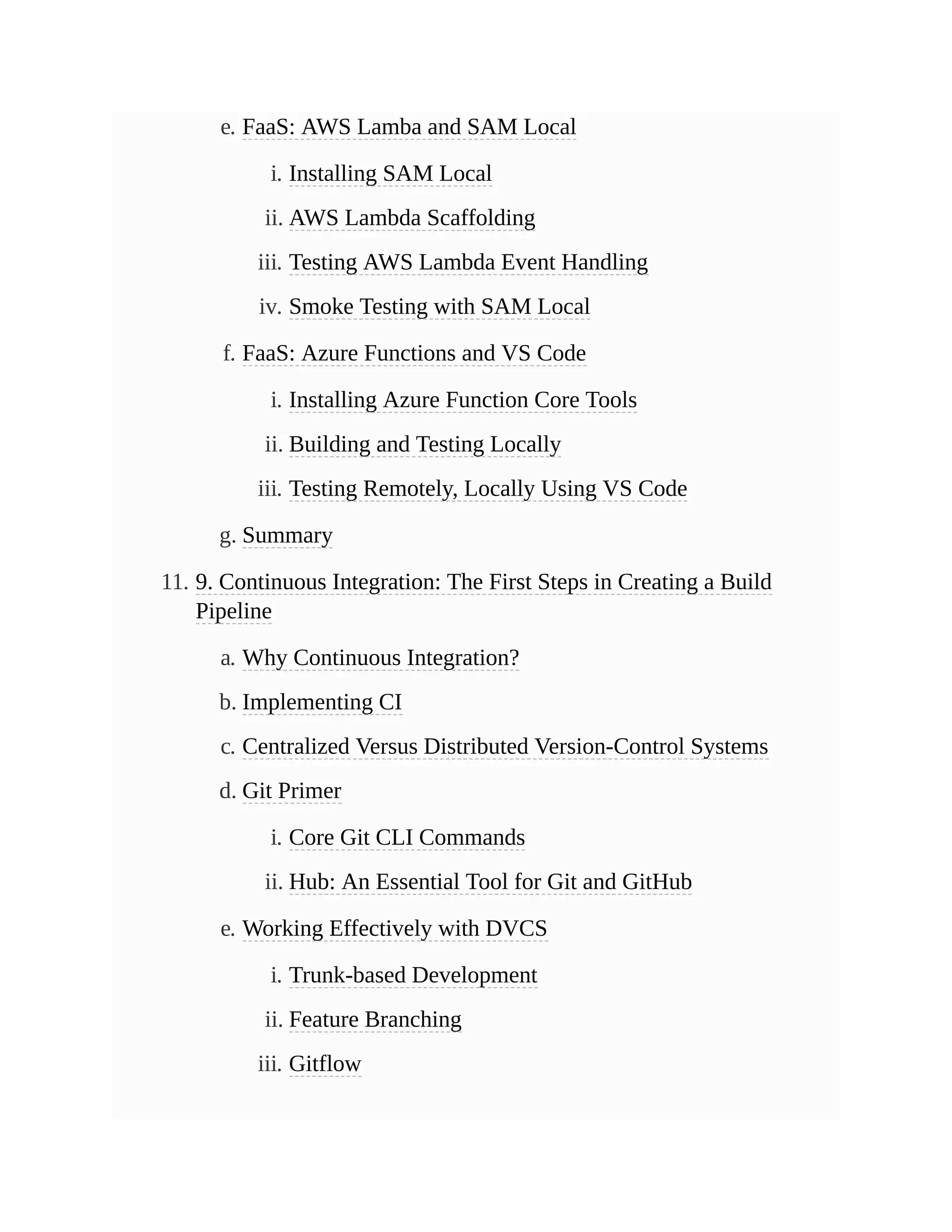 e. FaaS: AWS Lamba and SAM Local
i. Installing SAM Local
ii. AWS Lambda Scaffolding
iii. Testing AWS Lambda Event Handling
iv. Smoke Testing with SAM Local
f. FaaS: Azure Functions and VS Code
i. Installing Azure Function Core Tools
ii. Building and Testing Locally
iii. Testing Remotely, Locally Using VS Code
g. Summary
11. 9. Continuous Integration: The First Steps in Creating a Build
Pipeline
a. Why Continuous Integration?
b. Implementing CI
c. Centralized Versus Distributed Version-Control Systems
d. Git Primer
i. Core Git CLI Commands
ii. Hub: An Essential Tool for Git and GitHub
e. Working Effectively with DVCS
i. Trunk-based Development
ii. Feature Branching
iii. Gitflow
 
