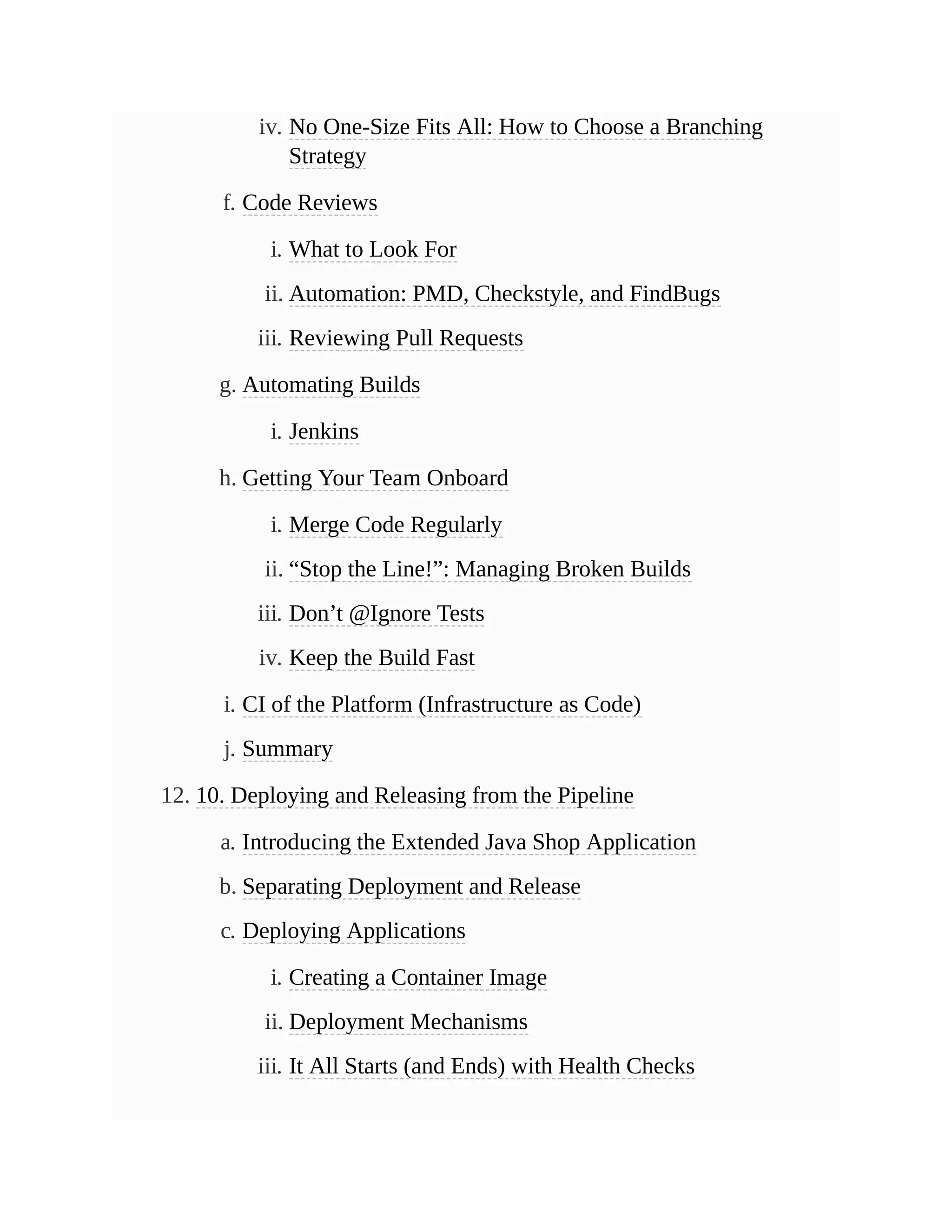 iv. No One-Size Fits All: How to Choose a Branching
Strategy
f. Code Reviews
i. What to Look For
ii. Automation: PMD, Checkstyle, and FindBugs
iii. Reviewing Pull Requests
g. Automating Builds
i. Jenkins
h. Getting Your Team Onboard
i. Merge Code Regularly
ii. “Stop the Line!”: Managing Broken Builds
iii. Don’t @Ignore Tests
iv. Keep the Build Fast
i. CI of the Platform (Infrastructure as Code)
j. Summary
12. 10. Deploying and Releasing from the Pipeline
a. Introducing the Extended Java Shop Application
b. Separating Deployment and Release
c. Deploying Applications
i. Creating a Container Image
ii. Deployment Mechanisms
iii. It All Starts (and Ends) with Health Checks
 