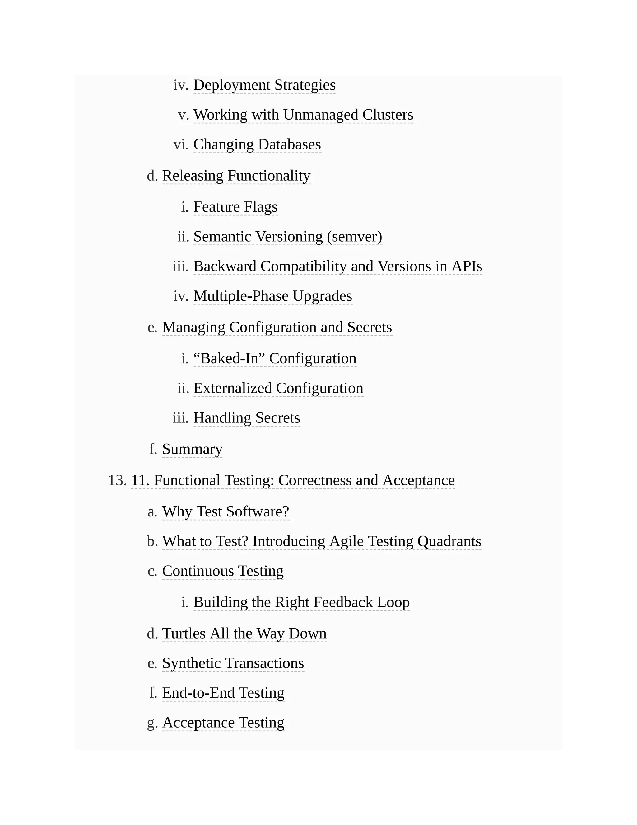 iv. Deployment Strategies
v. Working with Unmanaged Clusters
vi. Changing Databases
d. Releasing Functionality
i. Feature Flags
ii. Semantic Versioning (semver)
iii. Backward Compatibility and Versions in APIs
iv. Multiple-Phase Upgrades
e. Managing Configuration and Secrets
i. “Baked-In” Configuration
ii. Externalized Configuration
iii. Handling Secrets
f. Summary
13. 11. Functional Testing: Correctness and Acceptance
a. Why Test Software?
b. What to Test? Introducing Agile Testing Quadrants
c. Continuous Testing
i. Building the Right Feedback Loop
d. Turtles All the Way Down
e. Synthetic Transactions
f. End-to-End Testing
g. Acceptance Testing
 
