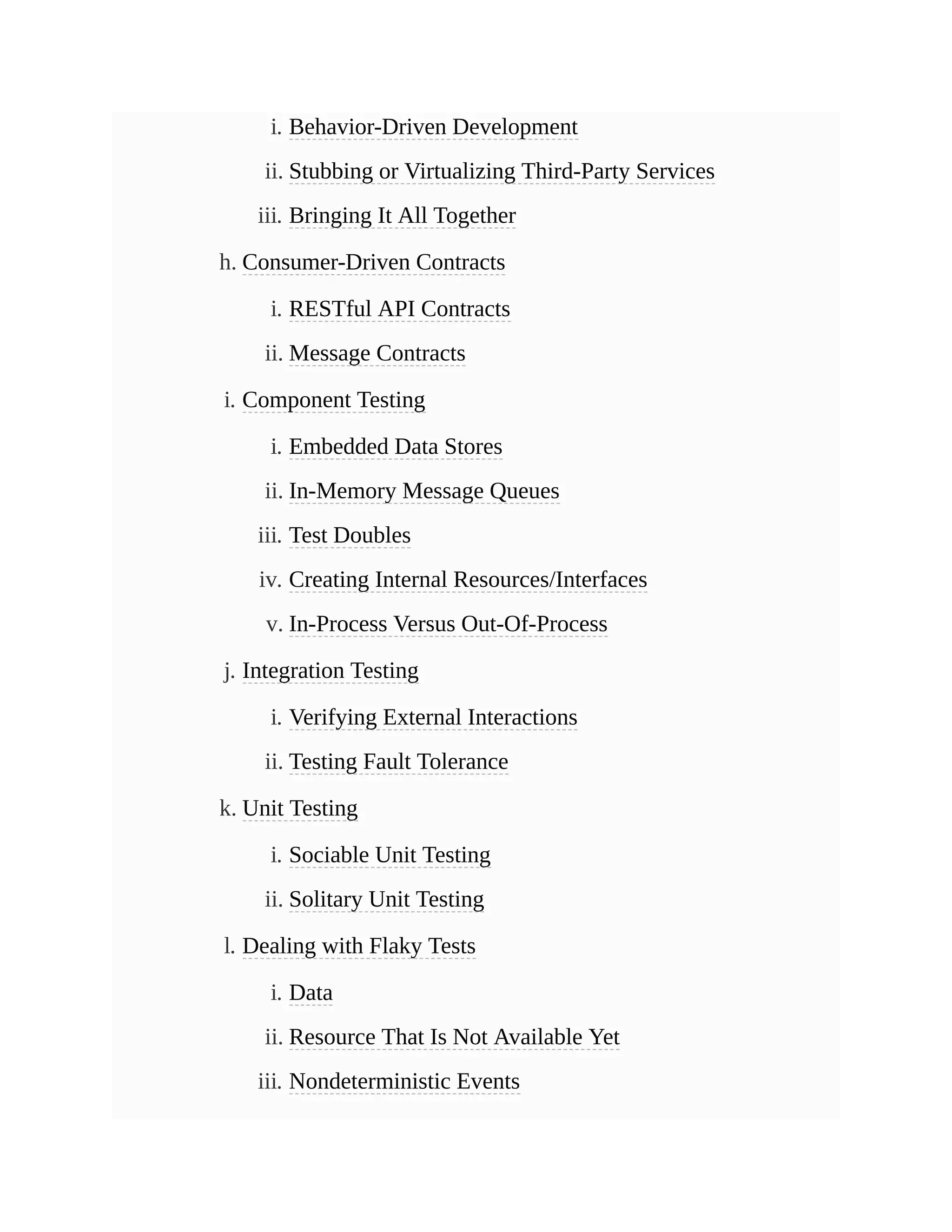 i. Behavior-Driven Development
ii. Stubbing or Virtualizing Third-Party Services
iii. Bringing It All Together
h. Consumer-Driven Contracts
i. RESTful API Contracts
ii. Message Contracts
i. Component Testing
i. Embedded Data Stores
ii. In-Memory Message Queues
iii. Test Doubles
iv. Creating Internal Resources/Interfaces
v. In-Process Versus Out-Of-Process
j. Integration Testing
i. Verifying External Interactions
ii. Testing Fault Tolerance
k. Unit Testing
i. Sociable Unit Testing
ii. Solitary Unit Testing
l. Dealing with Flaky Tests
i. Data
ii. Resource That Is Not Available Yet
iii. Nondeterministic Events
 