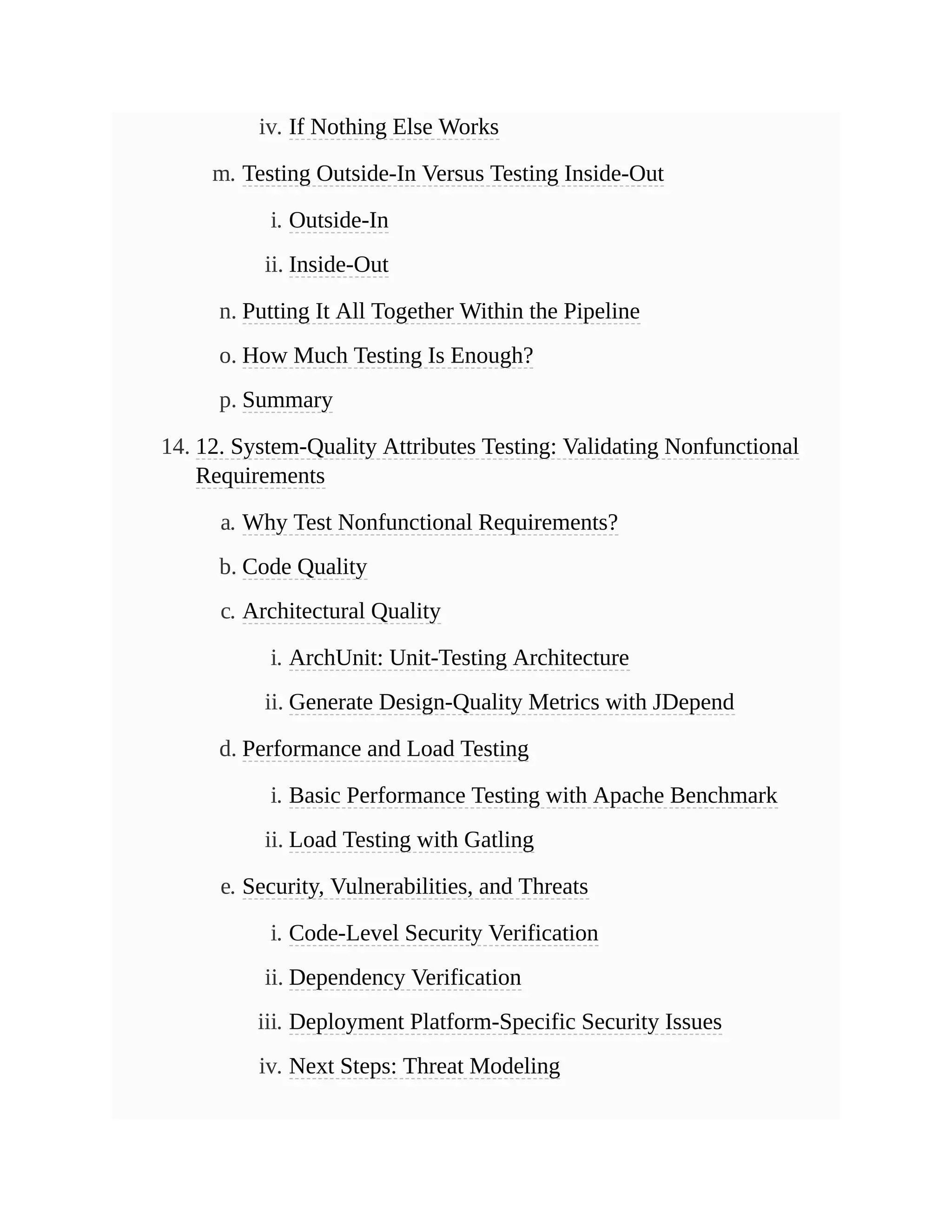 iv. If Nothing Else Works
m. Testing Outside-In Versus Testing Inside-Out
i. Outside-In
ii. Inside-Out
n. Putting It All Together Within the Pipeline
o. How Much Testing Is Enough?
p. Summary
14. 12. System-Quality Attributes Testing: Validating Nonfunctional
Requirements
a. Why Test Nonfunctional Requirements?
b. Code Quality
c. Architectural Quality
i. ArchUnit: Unit-Testing Architecture
ii. Generate Design-Quality Metrics with JDepend
d. Performance and Load Testing
i. Basic Performance Testing with Apache Benchmark
ii. Load Testing with Gatling
e. Security, Vulnerabilities, and Threats
i. Code-Level Security Verification
ii. Dependency Verification
iii. Deployment Platform-Specific Security Issues
iv. Next Steps: Threat Modeling
 
