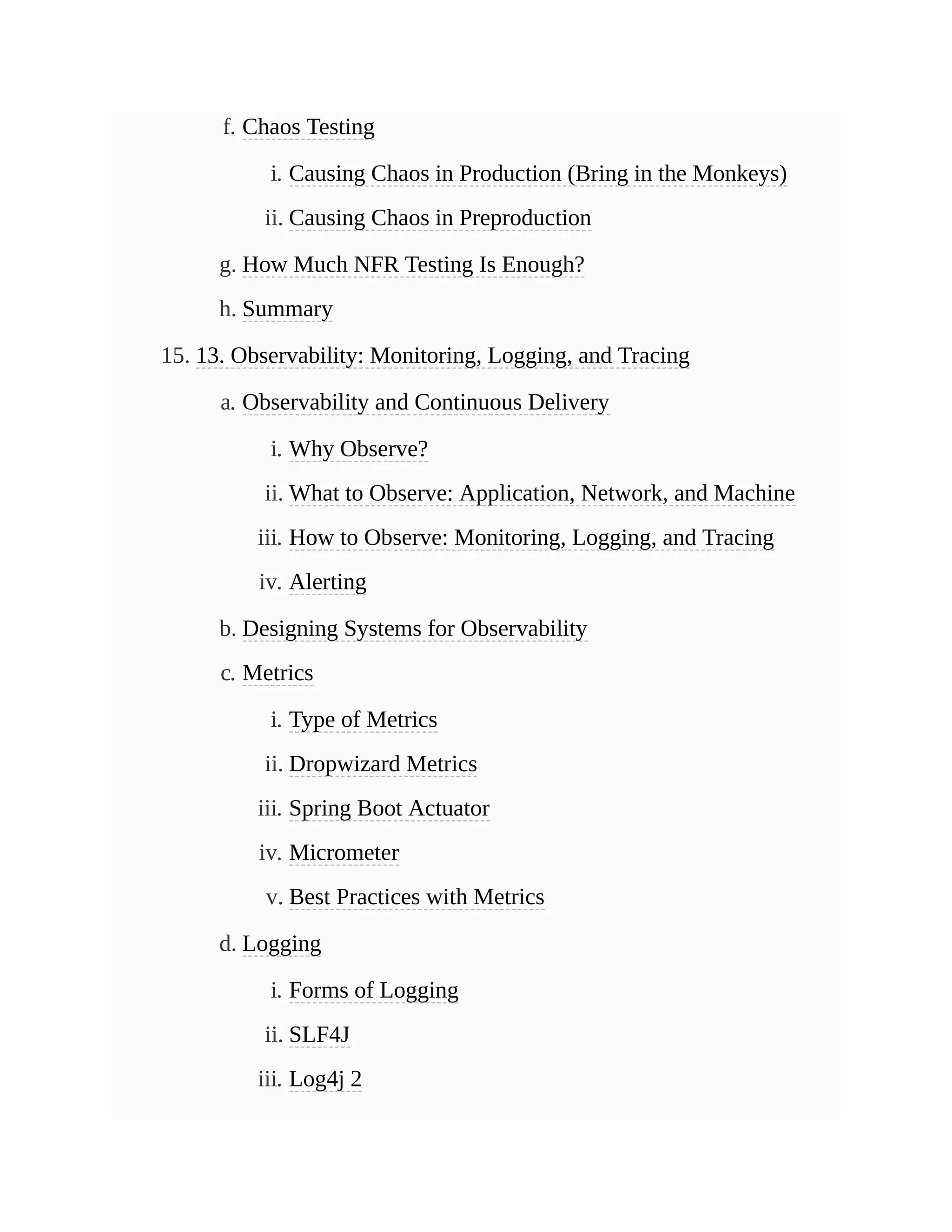 f. Chaos Testing
i. Causing Chaos in Production (Bring in the Monkeys)
ii. Causing Chaos in Preproduction
g. How Much NFR Testing Is Enough?
h. Summary
15. 13. Observability: Monitoring, Logging, and Tracing
a. Observability and Continuous Delivery
i. Why Observe?
ii. What to Observe: Application, Network, and Machine
iii. How to Observe: Monitoring, Logging, and Tracing
iv. Alerting
b. Designing Systems for Observability
c. Metrics
i. Type of Metrics
ii. Dropwizard Metrics
iii. Spring Boot Actuator
iv. Micrometer
v. Best Practices with Metrics
d. Logging
i. Forms of Logging
ii. SLF4J
iii. Log4j 2
 