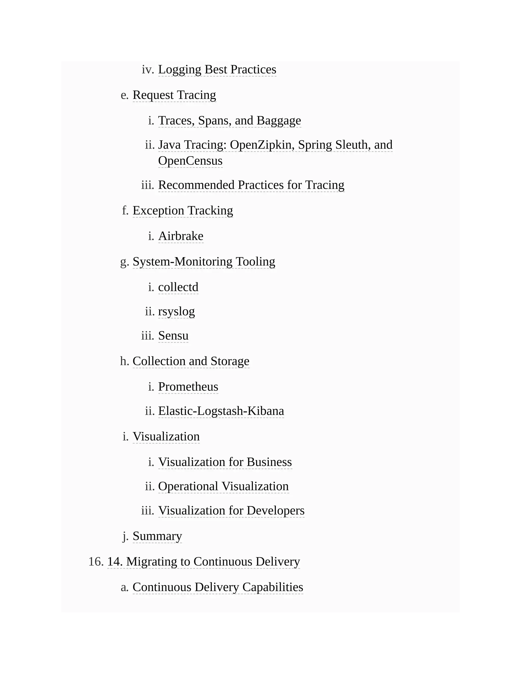 iv. Logging Best Practices
e. Request Tracing
i. Traces, Spans, and Baggage
ii. Java Tracing: OpenZipkin, Spring Sleuth, and
OpenCensus
iii. Recommended Practices for Tracing
f. Exception Tracking
i. Airbrake
g. System-Monitoring Tooling
i. collectd
ii. rsyslog
iii. Sensu
h. Collection and Storage
i. Prometheus
ii. Elastic-Logstash-Kibana
i. Visualization
i. Visualization for Business
ii. Operational Visualization
iii. Visualization for Developers
j. Summary
16. 14. Migrating to Continuous Delivery
a. Continuous Delivery Capabilities
 