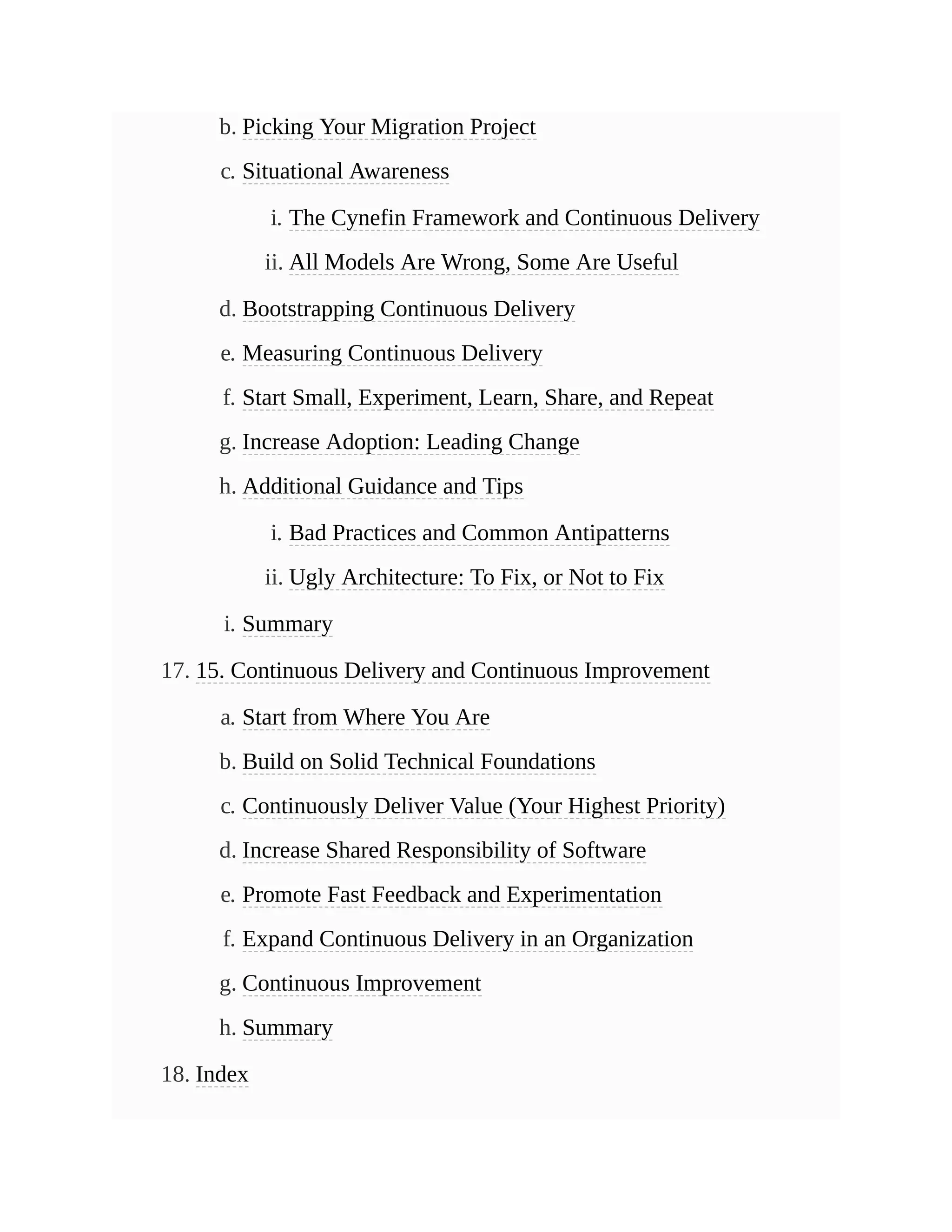 b. Picking Your Migration Project
c. Situational Awareness
i. The Cynefin Framework and Continuous Delivery
ii. All Models Are Wrong, Some Are Useful
d. Bootstrapping Continuous Delivery
e. Measuring Continuous Delivery
f. Start Small, Experiment, Learn, Share, and Repeat
g. Increase Adoption: Leading Change
h. Additional Guidance and Tips
i. Bad Practices and Common Antipatterns
ii. Ugly Architecture: To Fix, or Not to Fix
i. Summary
17. 15. Continuous Delivery and Continuous Improvement
a. Start from Where You Are
b. Build on Solid Technical Foundations
c. Continuously Deliver Value (Your Highest Priority)
d. Increase Shared Responsibility of Software
e. Promote Fast Feedback and Experimentation
f. Expand Continuous Delivery in an Organization
g. Continuous Improvement
h. Summary
18. Index
 
