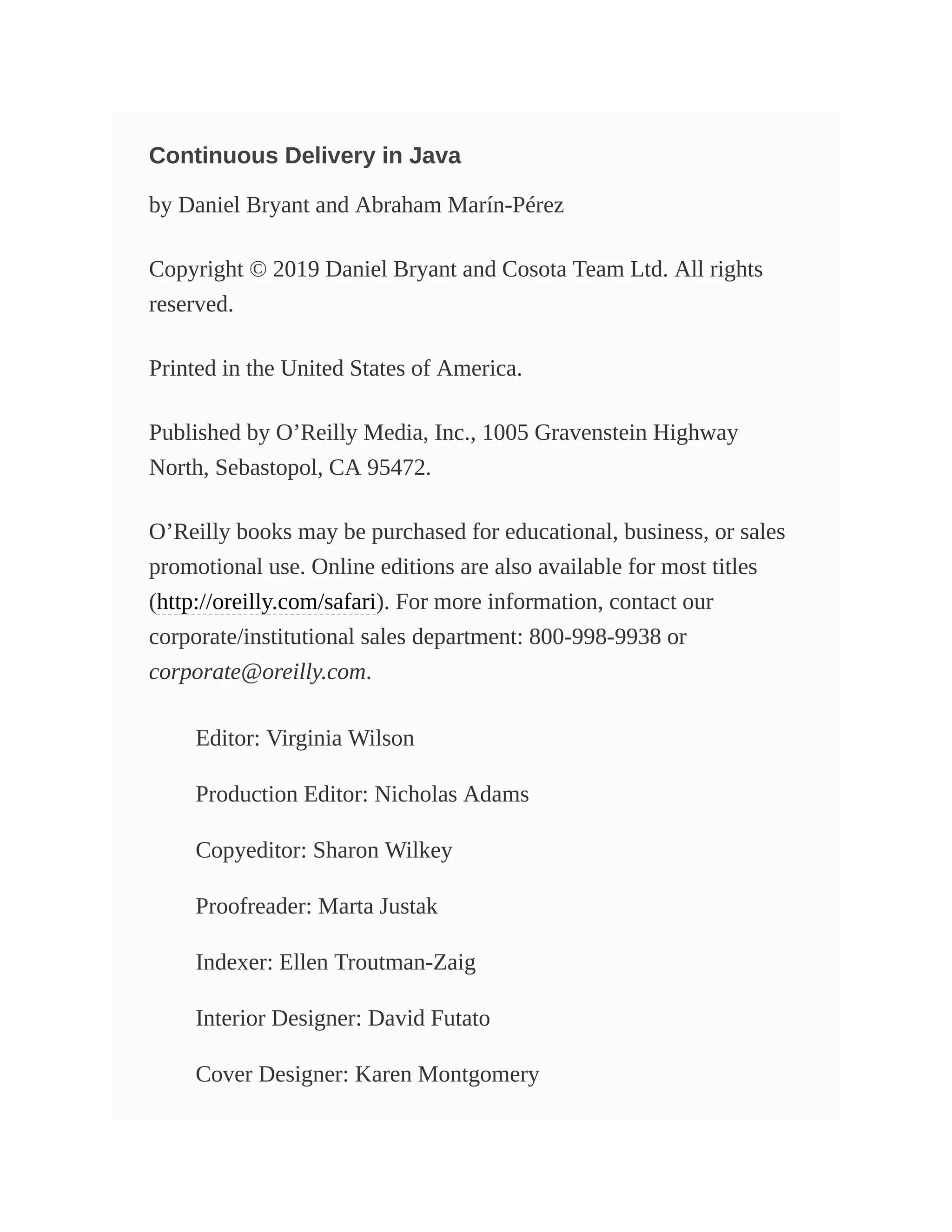 Continuous Delivery in Java
by Daniel Bryant and Abraham Marín-Pérez
Copyright © 2019 Daniel Bryant and Cosota Team Ltd. All rights
reserved.
Printed in the United States of America.
Published by O’Reilly Media, Inc., 1005 Gravenstein Highway
North, Sebastopol, CA 95472.
O’Reilly books may be purchased for educational, business, or sales
promotional use. Online editions are also available for most titles
(http://oreilly.com/safari). For more information, contact our
corporate/institutional sales department: 800-998-9938 or
corporate@oreilly.com.
Editor: Virginia Wilson
Production Editor: Nicholas Adams
Copyeditor: Sharon Wilkey
Proofreader: Marta Justak
Indexer: Ellen Troutman-Zaig
Interior Designer: David Futato
Cover Designer: Karen Montgomery
 