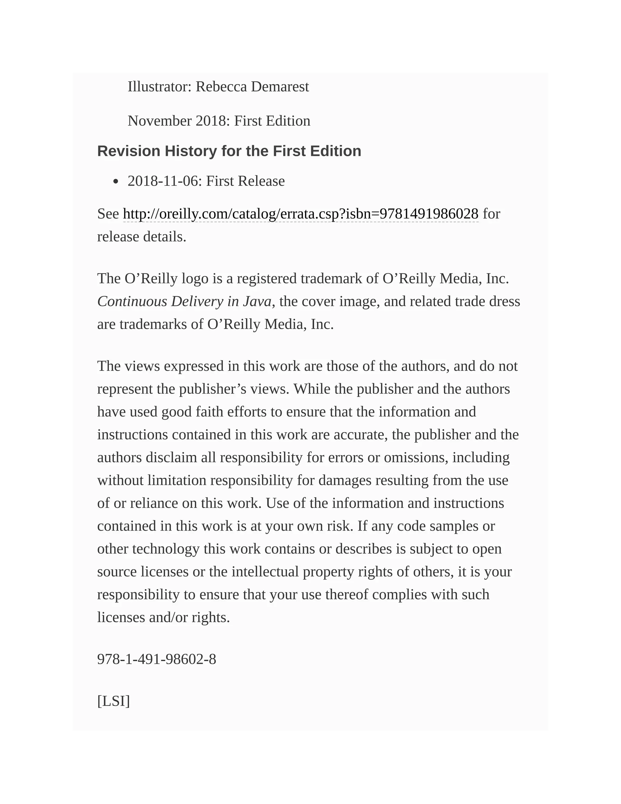 Illustrator: Rebecca Demarest
November 2018: First Edition
Revision History for the First Edition
2018-11-06: First Release
See http://oreilly.com/catalog/errata.csp?isbn=9781491986028 for
release details.
The O’Reilly logo is a registered trademark of O’Reilly Media, Inc.
Continuous Delivery in Java, the cover image, and related trade dress
are trademarks of O’Reilly Media, Inc.
The views expressed in this work are those of the authors, and do not
represent the publisher’s views. While the publisher and the authors
have used good faith efforts to ensure that the information and
instructions contained in this work are accurate, the publisher and the
authors disclaim all responsibility for errors or omissions, including
without limitation responsibility for damages resulting from the use
of or reliance on this work. Use of the information and instructions
contained in this work is at your own risk. If any code samples or
other technology this work contains or describes is subject to open
source licenses or the intellectual property rights of others, it is your
responsibility to ensure that your use thereof complies with such
licenses and/or rights.
978-1-491-98602-8
[LSI]
 