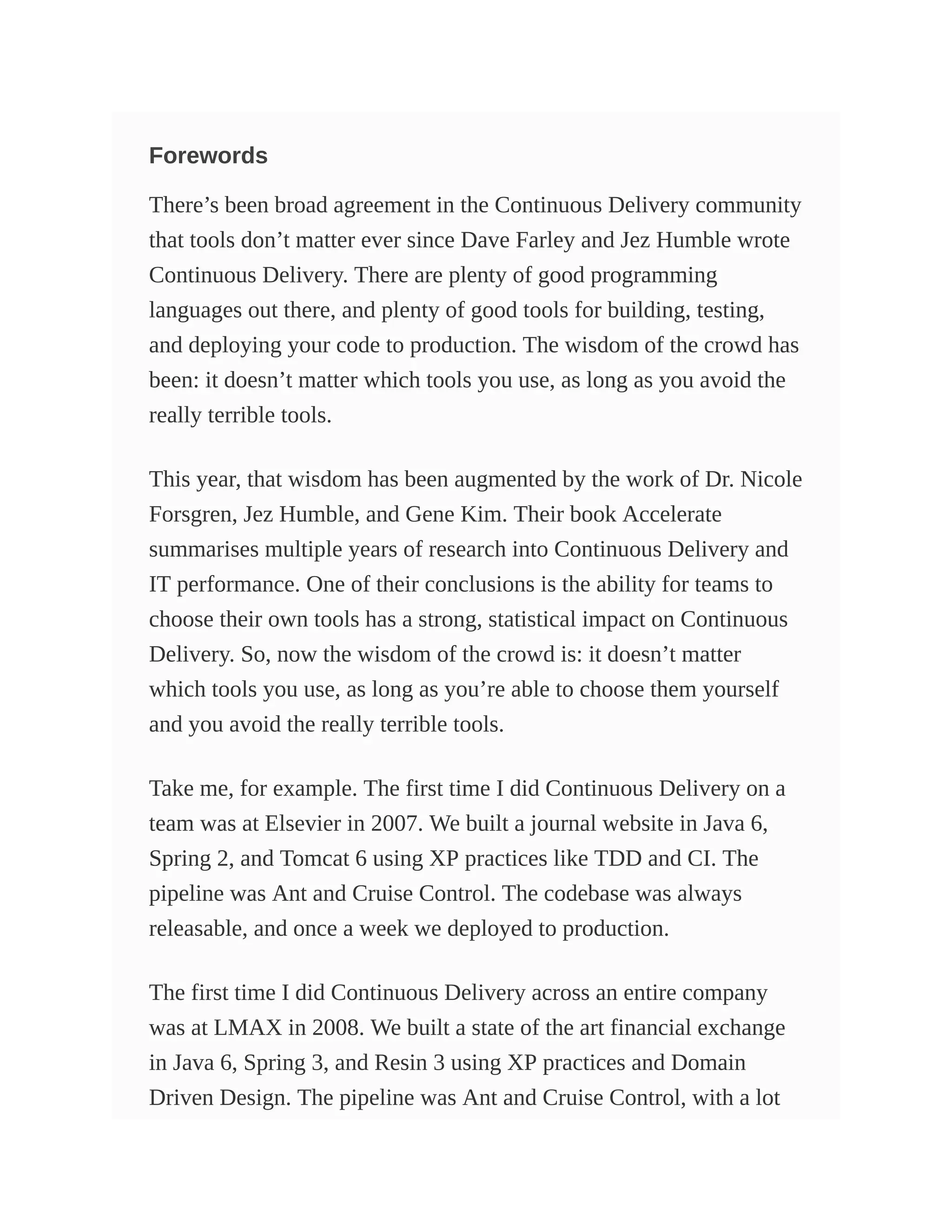 Forewords
There’s been broad agreement in the Continuous Delivery community
that tools don’t matter ever since Dave Farley and Jez Humble wrote
Continuous Delivery. There are plenty of good programming
languages out there, and plenty of good tools for building, testing,
and deploying your code to production. The wisdom of the crowd has
been: it doesn’t matter which tools you use, as long as you avoid the
really terrible tools.
This year, that wisdom has been augmented by the work of Dr. Nicole
Forsgren, Jez Humble, and Gene Kim. Their book Accelerate
summarises multiple years of research into Continuous Delivery and
IT performance. One of their conclusions is the ability for teams to
choose their own tools has a strong, statistical impact on Continuous
Delivery. So, now the wisdom of the crowd is: it doesn’t matter
which tools you use, as long as you’re able to choose them yourself
and you avoid the really terrible tools.
Take me, for example. The first time I did Continuous Delivery on a
team was at Elsevier in 2007. We built a journal website in Java 6,
Spring 2, and Tomcat 6 using XP practices like TDD and CI. The
pipeline was Ant and Cruise Control. The codebase was always
releasable, and once a week we deployed to production.
The first time I did Continuous Delivery across an entire company
was at LMAX in 2008. We built a state of the art financial exchange
in Java 6, Spring 3, and Resin 3 using XP practices and Domain
Driven Design. The pipeline was Ant and Cruise Control, with a lot
 