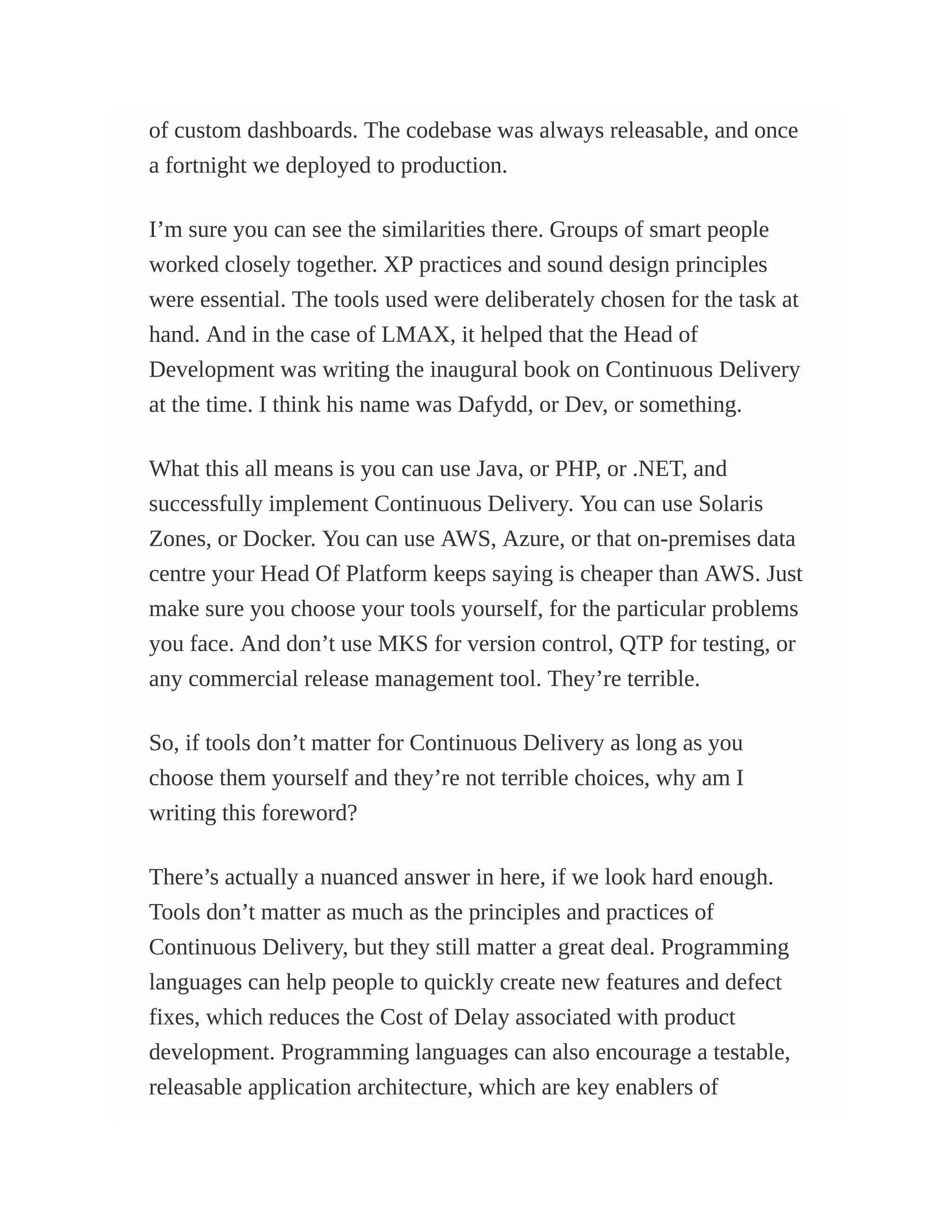 of custom dashboards. The codebase was always releasable, and once
a fortnight we deployed to production.
I’m sure you can see the similarities there. Groups of smart people
worked closely together. XP practices and sound design principles
were essential. The tools used were deliberately chosen for the task at
hand. And in the case of LMAX, it helped that the Head of
Development was writing the inaugural book on Continuous Delivery
at the time. I think his name was Dafydd, or Dev, or something.
What this all means is you can use Java, or PHP, or .NET, and
successfully implement Continuous Delivery. You can use Solaris
Zones, or Docker. You can use AWS, Azure, or that on-premises data
centre your Head Of Platform keeps saying is cheaper than AWS. Just
make sure you choose your tools yourself, for the particular problems
you face. And don’t use MKS for version control, QTP for testing, or
any commercial release management tool. They’re terrible.
So, if tools don’t matter for Continuous Delivery as long as you
choose them yourself and they’re not terrible choices, why am I
writing this foreword?
There’s actually a nuanced answer in here, if we look hard enough.
Tools don’t matter as much as the principles and practices of
Continuous Delivery, but they still matter a great deal. Programming
languages can help people to quickly create new features and defect
fixes, which reduces the Cost of Delay associated with product
development. Programming languages can also encourage a testable,
releasable application architecture, which are key enablers of
 