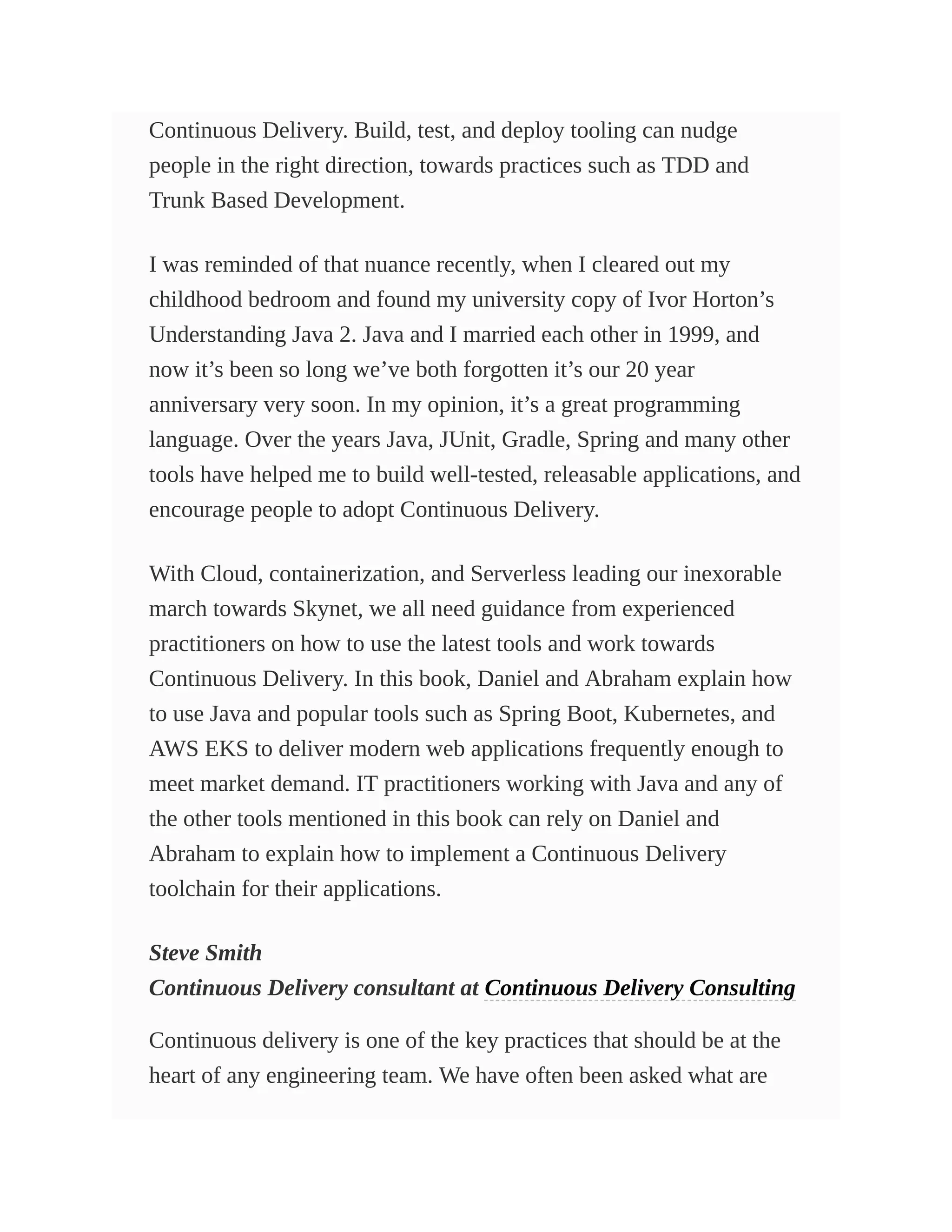 Continuous Delivery. Build, test, and deploy tooling can nudge
people in the right direction, towards practices such as TDD and
Trunk Based Development.
I was reminded of that nuance recently, when I cleared out my
childhood bedroom and found my university copy of Ivor Horton’s
Understanding Java 2. Java and I married each other in 1999, and
now it’s been so long we’ve both forgotten it’s our 20 year
anniversary very soon. In my opinion, it’s a great programming
language. Over the years Java, JUnit, Gradle, Spring and many other
tools have helped me to build well-tested, releasable applications, and
encourage people to adopt Continuous Delivery.
With Cloud, containerization, and Serverless leading our inexorable
march towards Skynet, we all need guidance from experienced
practitioners on how to use the latest tools and work towards
Continuous Delivery. In this book, Daniel and Abraham explain how
to use Java and popular tools such as Spring Boot, Kubernetes, and
AWS EKS to deliver modern web applications frequently enough to
meet market demand. IT practitioners working with Java and any of
the other tools mentioned in this book can rely on Daniel and
Abraham to explain how to implement a Continuous Delivery
toolchain for their applications.
Steve Smith
Continuous Delivery consultant at Continuous Delivery Consulting
Continuous delivery is one of the key practices that should be at the
heart of any engineering team. We have often been asked what are
 