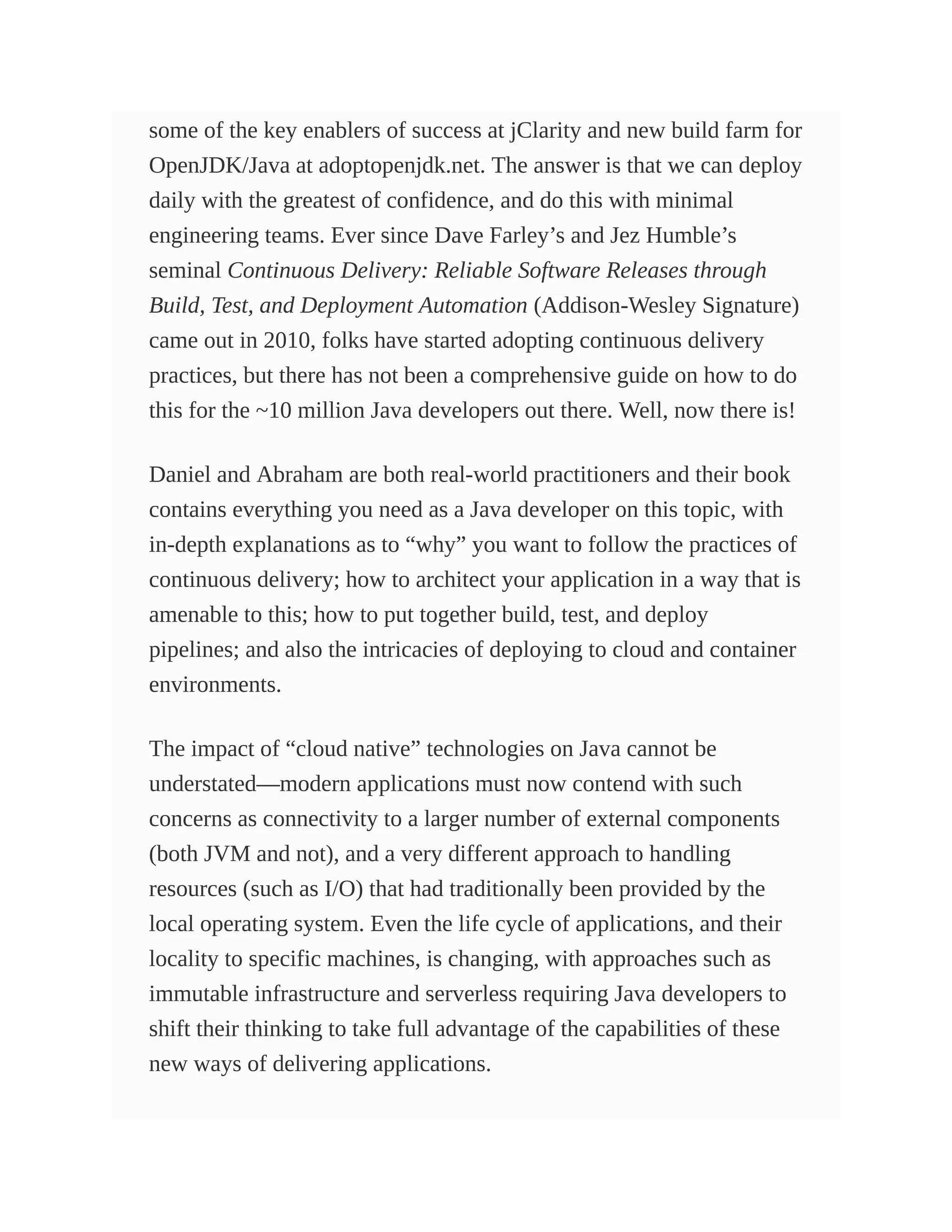 some of the key enablers of success at jClarity and new build farm for
OpenJDK/Java at adoptopenjdk.net. The answer is that we can deploy
daily with the greatest of confidence, and do this with minimal
engineering teams. Ever since Dave Farley’s and Jez Humble’s
seminal Continuous Delivery: Reliable Software Releases through
Build, Test, and Deployment Automation (Addison-Wesley Signature)
came out in 2010, folks have started adopting continuous delivery
practices, but there has not been a comprehensive guide on how to do
this for the ~10 million Java developers out there. Well, now there is!
Daniel and Abraham are both real-world practitioners and their book
contains everything you need as a Java developer on this topic, with
in-depth explanations as to “why” you want to follow the practices of
continuous delivery; how to architect your application in a way that is
amenable to this; how to put together build, test, and deploy
pipelines; and also the intricacies of deploying to cloud and container
environments.
The impact of “cloud native” technologies on Java cannot be
understated—modern applications must now contend with such
concerns as connectivity to a larger number of external components
(both JVM and not), and a very different approach to handling
resources (such as I/O) that had traditionally been provided by the
local operating system. Even the life cycle of applications, and their
locality to specific machines, is changing, with approaches such as
immutable infrastructure and serverless requiring Java developers to
shift their thinking to take full advantage of the capabilities of these
new ways of delivering applications.
 