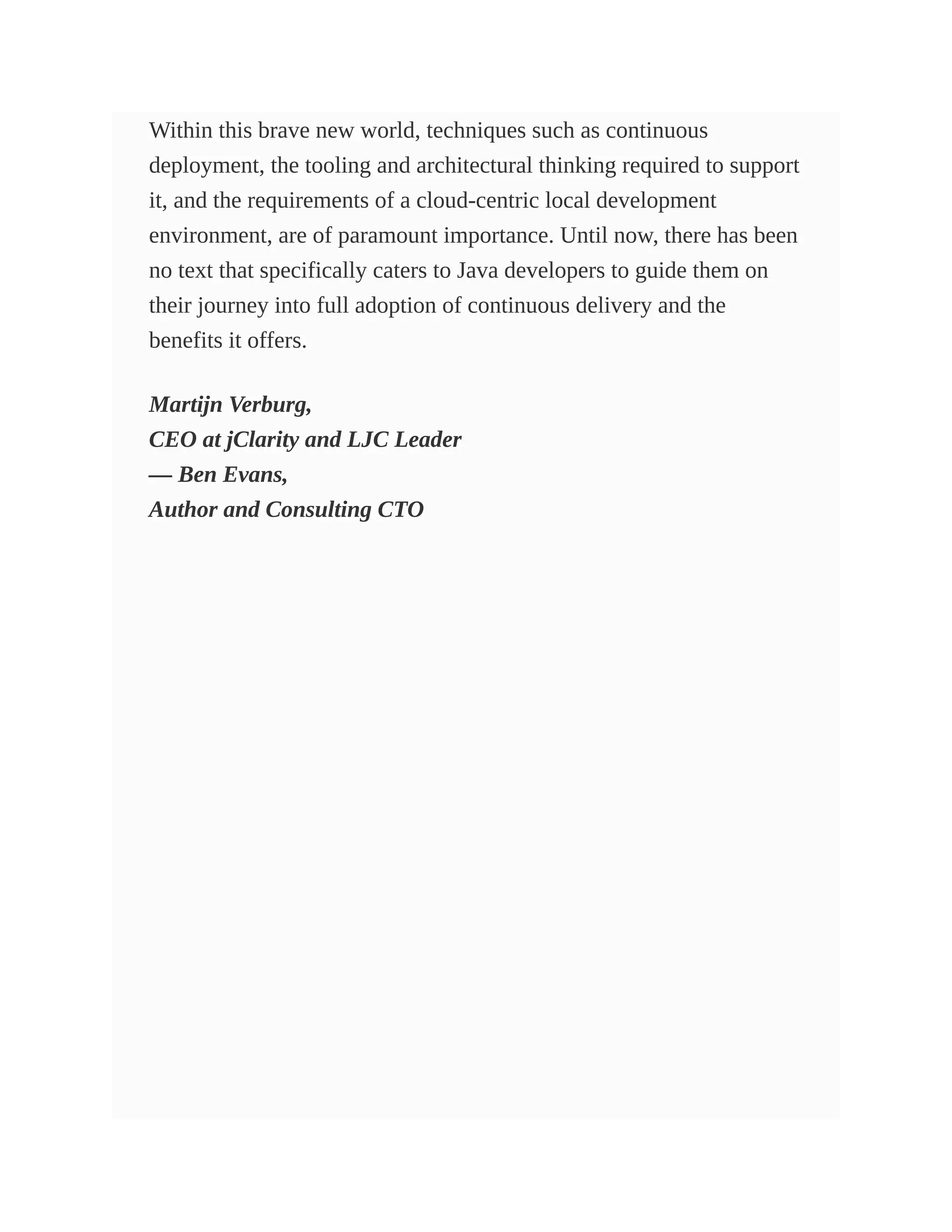 Within this brave new world, techniques such as continuous
deployment, the tooling and architectural thinking required to support
it, and the requirements of a cloud-centric local development
environment, are of paramount importance. Until now, there has been
no text that specifically caters to Java developers to guide them on
their journey into full adoption of continuous delivery and the
benefits it offers.
Martijn Verburg,
CEO at jClarity and LJC Leader
— Ben Evans,
Author and Consulting CTO
 