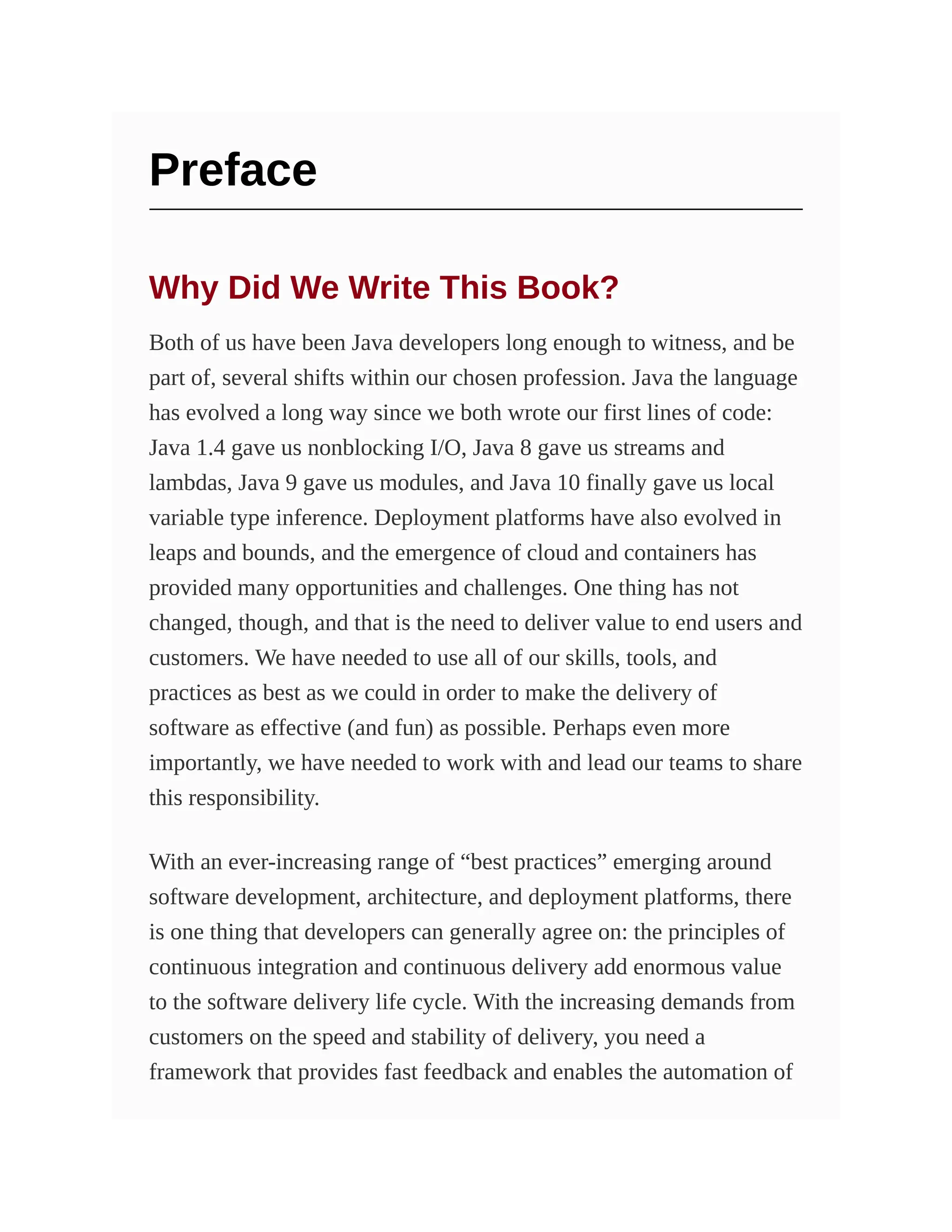 Preface
Why Did We Write This Book?
Both of us have been Java developers long enough to witness, and be
part of, several shifts within our chosen profession. Java the language
has evolved a long way since we both wrote our first lines of code:
Java 1.4 gave us nonblocking I/O, Java 8 gave us streams and
lambdas, Java 9 gave us modules, and Java 10 finally gave us local
variable type inference. Deployment platforms have also evolved in
leaps and bounds, and the emergence of cloud and containers has
provided many opportunities and challenges. One thing has not
changed, though, and that is the need to deliver value to end users and
customers. We have needed to use all of our skills, tools, and
practices as best as we could in order to make the delivery of
software as effective (and fun) as possible. Perhaps even more
importantly, we have needed to work with and lead our teams to share
this responsibility.
With an ever-increasing range of “best practices” emerging around
software development, architecture, and deployment platforms, there
is one thing that developers can generally agree on: the principles of
continuous integration and continuous delivery add enormous value
to the software delivery life cycle. With the increasing demands from
customers on the speed and stability of delivery, you need a
framework that provides fast feedback and enables the automation of
 