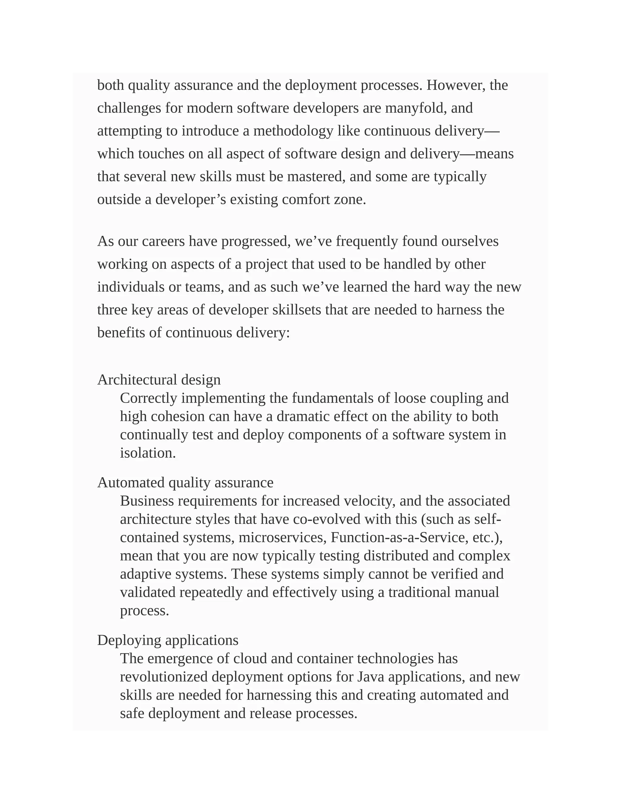 both quality assurance and the deployment processes. However, the
challenges for modern software developers are manyfold, and
attempting to introduce a methodology like continuous delivery—
which touches on all aspect of software design and delivery—means
that several new skills must be mastered, and some are typically
outside a developer’s existing comfort zone.
As our careers have progressed, we’ve frequently found ourselves
working on aspects of a project that used to be handled by other
individuals or teams, and as such we’ve learned the hard way the new
three key areas of developer skillsets that are needed to harness the
benefits of continuous delivery:
Architectural design
Correctly implementing the fundamentals of loose coupling and
high cohesion can have a dramatic effect on the ability to both
continually test and deploy components of a software system in
isolation.
Automated quality assurance
Business requirements for increased velocity, and the associated
architecture styles that have co-evolved with this (such as self-
contained systems, microservices, Function-as-a-Service, etc.),
mean that you are now typically testing distributed and complex
adaptive systems. These systems simply cannot be verified and
validated repeatedly and effectively using a traditional manual
process.
Deploying applications
The emergence of cloud and container technologies has
revolutionized deployment options for Java applications, and new
skills are needed for harnessing this and creating automated and
safe deployment and release processes.
 