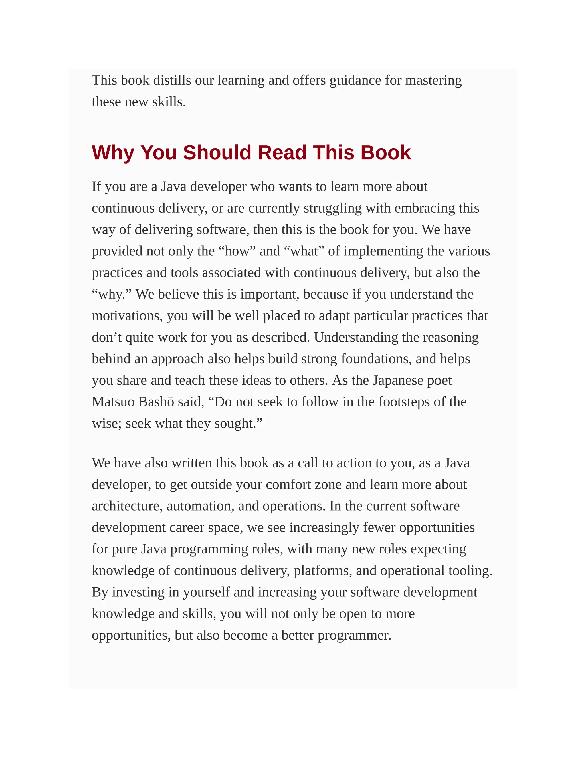 This book distills our learning and offers guidance for mastering
these new skills.
Why You Should Read This Book
If you are a Java developer who wants to learn more about
continuous delivery, or are currently struggling with embracing this
way of delivering software, then this is the book for you. We have
provided not only the “how” and “what” of implementing the various
practices and tools associated with continuous delivery, but also the
“why.” We believe this is important, because if you understand the
motivations, you will be well placed to adapt particular practices that
don’t quite work for you as described. Understanding the reasoning
behind an approach also helps build strong foundations, and helps
you share and teach these ideas to others. As the Japanese poet
Matsuo Bashō said, “Do not seek to follow in the footsteps of the
wise; seek what they sought.”
We have also written this book as a call to action to you, as a Java
developer, to get outside your comfort zone and learn more about
architecture, automation, and operations. In the current software
development career space, we see increasingly fewer opportunities
for pure Java programming roles, with many new roles expecting
knowledge of continuous delivery, platforms, and operational tooling.
By investing in yourself and increasing your software development
knowledge and skills, you will not only be open to more
opportunities, but also become a better programmer.
 