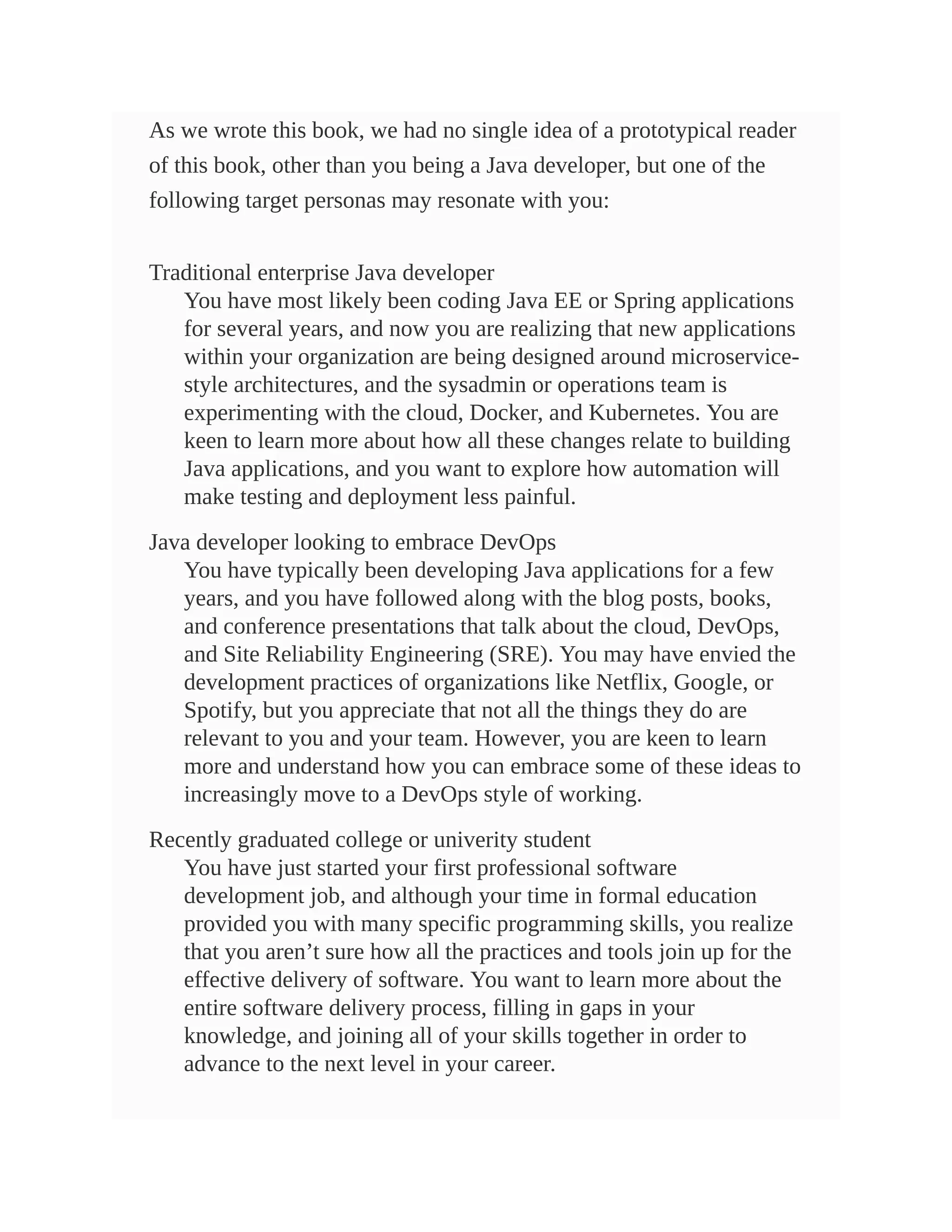 As we wrote this book, we had no single idea of a prototypical reader
of this book, other than you being a Java developer, but one of the
following target personas may resonate with you:
Traditional enterprise Java developer
You have most likely been coding Java EE or Spring applications
for several years, and now you are realizing that new applications
within your organization are being designed around microservice-
style architectures, and the sysadmin or operations team is
experimenting with the cloud, Docker, and Kubernetes. You are
keen to learn more about how all these changes relate to building
Java applications, and you want to explore how automation will
make testing and deployment less painful.
Java developer looking to embrace DevOps
You have typically been developing Java applications for a few
years, and you have followed along with the blog posts, books,
and conference presentations that talk about the cloud, DevOps,
and Site Reliability Engineering (SRE). You may have envied the
development practices of organizations like Netflix, Google, or
Spotify, but you appreciate that not all the things they do are
relevant to you and your team. However, you are keen to learn
more and understand how you can embrace some of these ideas to
increasingly move to a DevOps style of working.
Recently graduated college or univerity student
You have just started your first professional software
development job, and although your time in formal education
provided you with many specific programming skills, you realize
that you aren’t sure how all the practices and tools join up for the
effective delivery of software. You want to learn more about the
entire software delivery process, filling in gaps in your
knowledge, and joining all of your skills together in order to
advance to the next level in your career.
 